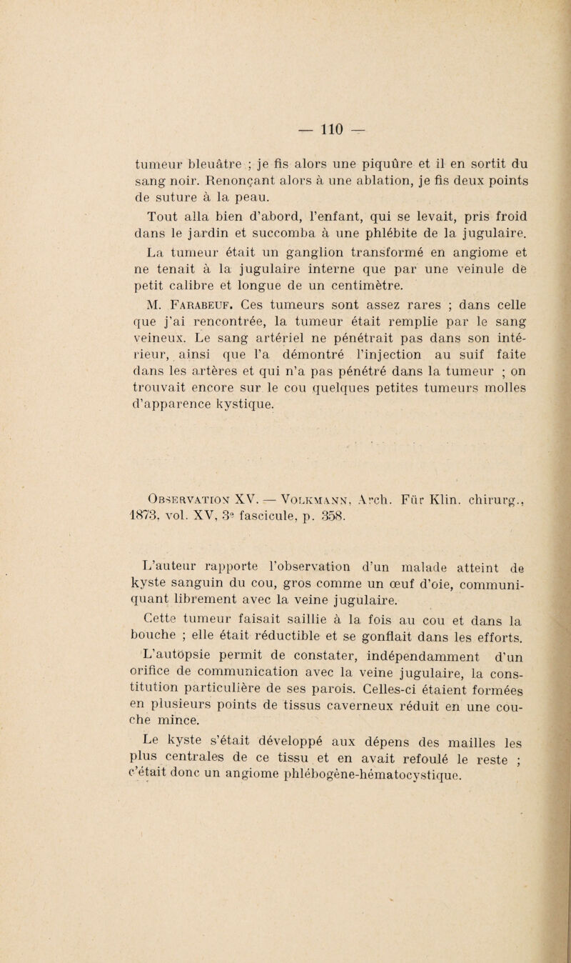 tumeur bleuâtre ; je fis alors une piquûre et il en sortit du sang noir. Renonçant alors à une ablation, je fis deux points de suture à la peau. Tout alla bien d’abord, l’enfant, qui se levait, pris froid dans le jardin et succomba à une phlébite de la jugulaire. La tumeur était un ganglion transformé en angiome et ne tenait à la jugulaire interne que par une veinule de petit calibre et longue de un centimètre. M. Farabeuf. Ces tumeurs sont assez rares ; dans celle que j’ai rencontrée, la tumeur était remplie par le sang veineux. Le sang artériel ne pénétrait pas dans son inté¬ rieur, ainsi que l’a démontré l’injection au suif faite dans les artères et qui n’a pas pénétré dans la tumeur ; on trouvait encore sur le cou quelques petites tumeurs molles d’apparence kystique. Observation XV. — Volkmann, Arch. Für Klin, chirurg., 1873, vol. XV, 39 fascicule, p. 358. L’auteur rapporte l’observation d’un malade atteint de kyste sanguin du cou, gros comme un œuf d’oie, communi¬ quant librement avec la veine jugulaire. Cette tumeur faisait saillie à la fois au cou et dans la bouche ; elle était réductible et se gonflait dans les efforts. L’autopsie permit de constater, indépendamment d’un orifice de communication avec la veine jugulaire, la cons¬ titution particulière de ses parois. Celles-ci étaient formées en plusieurs points de tissus caverneux réduit en une cou¬ che mince. Le kyste s’était développé aux dépens des mailles les plus centrales de ce tissu et en avait refoulé le reste ; c’était donc un angiome phlébogène-hématocystique.