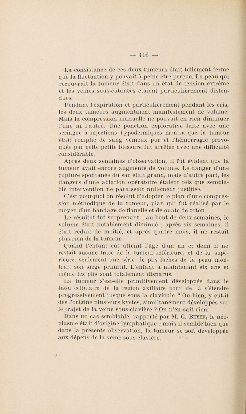 La consistance de ces deux tumeurs était tellement ferme que la fluctuation y pouvait à peine être perçue. La peau qui recouvrait la tumeur était dans un état de tension extrême et les veines sous-cutanées étaient particulièrement disten¬ dues. Pendant l’expiration et particulièrement pendant les cris, les deux tumeurs augmentaient manifestement de volume. Mais la compression manuelle ne pouvait en rien diminuer l’une ni l’autre. Une ponction explorative faite avec une seringue à injections hypodermiques montra que la tumeur était remplie de sang veineux pur et l’hémorragie provo¬ quée par cette petite blessure fut arrêtée avec une difficulté considérable. Après deux semaines d’observation, il fut évident que la tumeur avait encore augmenté de volume. Le danger d’une rupture spontanée du sac était grand, mais d’autre part, les dangers d’une ablation opératoire étaient tels que sembla¬ ble intervention ne paraissait nullement justifiée. C’est pourquoi on résolut d’adopter le plan d’une compres¬ sion méthodique de la tumeur, plan qui fut réalisé par le moyen d’un bandage de flanelle et de ouate de coton. Le résultat fut surprenant ; au bout de deux semaines, le volume était notablement diminué ; après six semaines, il était réduit de moitié, et après quatre mois, il ne restait plus rien de la tumeur. Quand l’enfant eût atteint l’âge d’un an et demi il ne restait aucune trace de la tumeur inférieure, et de la supé¬ rieure, seulement une série de plis lâches de la peau mon¬ trait son siège primitif. L’enfant a maintenant six ans et même les plis sont totalement disparus. La tumeur s’est-elle primitivement développée dans le tissu cellulaire de la région axillaire pour de là s’étendre progressivement jusque sous la clavicule ? Ou bien, y eut-il dès l’origine plusieurs kystes, simultanément développés sur le trajet de la veine sous-clavière ? On n’en sait rien. Dans un cas semblable, rapporté par M. C. Beyer, le néo¬ plasme était d’origine lymphatique ; mais il sembld bien que dans la présente observation, la tumeur se soit développée aux dépens de la veine sous-clavière.
