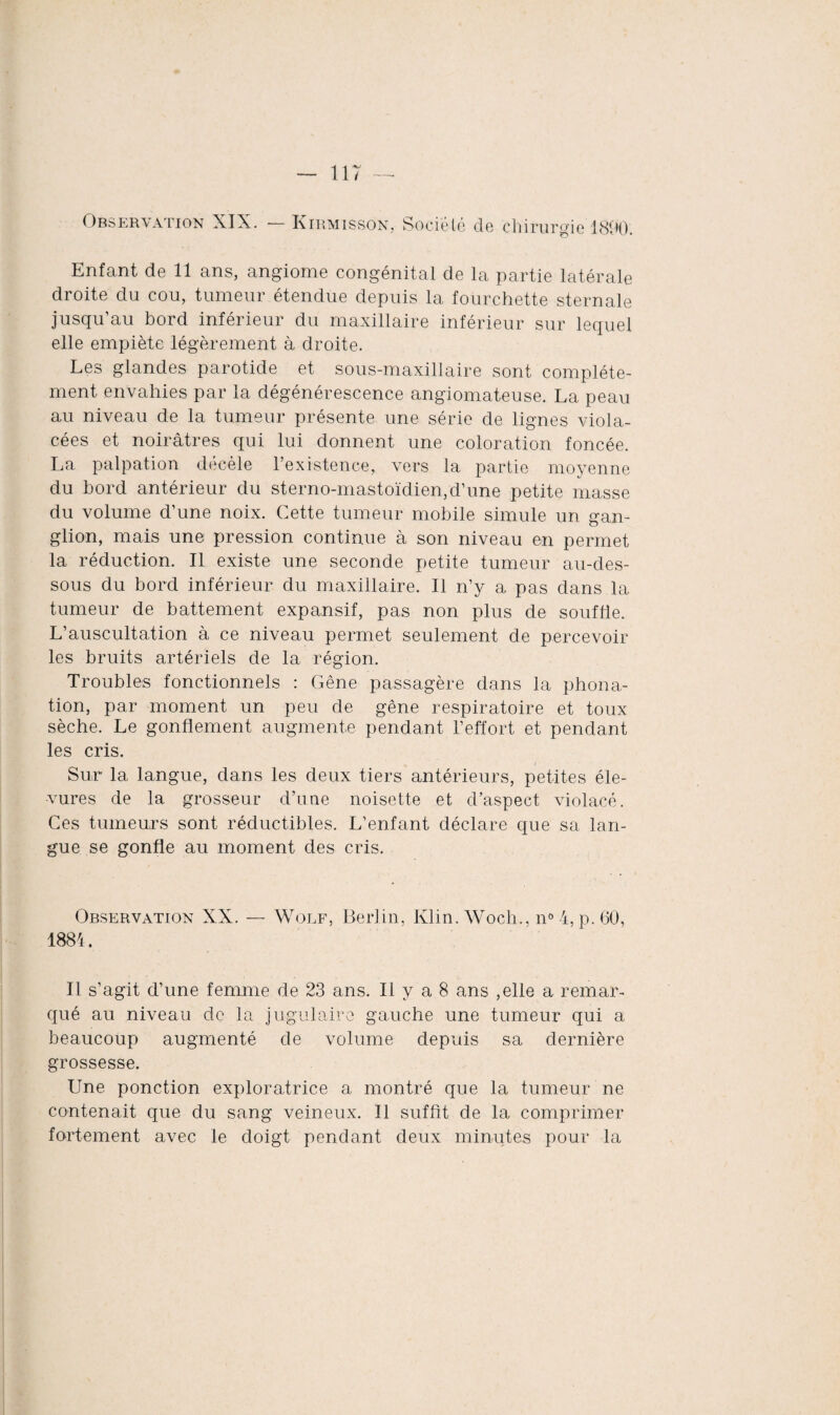 Observation XIX. Kirmisson, Société de chirurgie 1800. Enfant de 11 ans, angiome congénital de la partie latérale droite du cou, tumeur étendue depuis la fourchette sternale jusqu’au bord inférieur du maxillaire inférieur sur lequel elle empiète légèrement à droite. Les glandes parotide et sous-maxillaire sont complète¬ ment envahies par la dégénérescence angiomateuse. La peau au niveau de la tumeur présente une série de lignes viola¬ cées et noirâtres qui lui donnent une coloration foncée. La palpation decèle l’existence, vers la partie moyenne du bord antérieur du sterno-mastoïdien, d’une petite masse du volume d’une noix. Cette tumeur mobile simule un gan¬ glion, mais une pression continue à son niveau en permet la réduction. Il existe une seconde petite tumeur au-des¬ sous du bord inférieur du maxillaire. Il n’y a pas dans la tumeur de battement expansif, pas non plus de souffle. L’auscultation à ce niveau permet seulement de percevoir les bruits artériels de la région. Troubles fonctionnels : Gêne passagère dans la phona¬ tion, par moment un peu de gêne respiratoire et toux sèche. Le gonflement augmente pendant l’effort et pendant les cris. Sur la langue, dans les deux tiers antérieurs, petites éle- •vures de la grosseur d’une noisette et d’aspect violacé. Ces tumeurs sont réductibles. L’enfant déclare que sa lan¬ gue se gonfle au moment des cris. Observation XX. — Wolf, Berlin, Klin. Woch., n° 4, p. 60, 1884. Il s’agit d’une femme de 23 ans. Il y a 8 ans ,elle a remar¬ qué au niveau de la jugulaire gauche une tumeur qui a beaucoup augmenté de volume depuis sa dernière grossesse. Une ponction exploratrice a montré que la tumeur ne contenait que du sang veineux. Il suffit de la comprimer fortement avec le doigt pendant deux minutes pour la