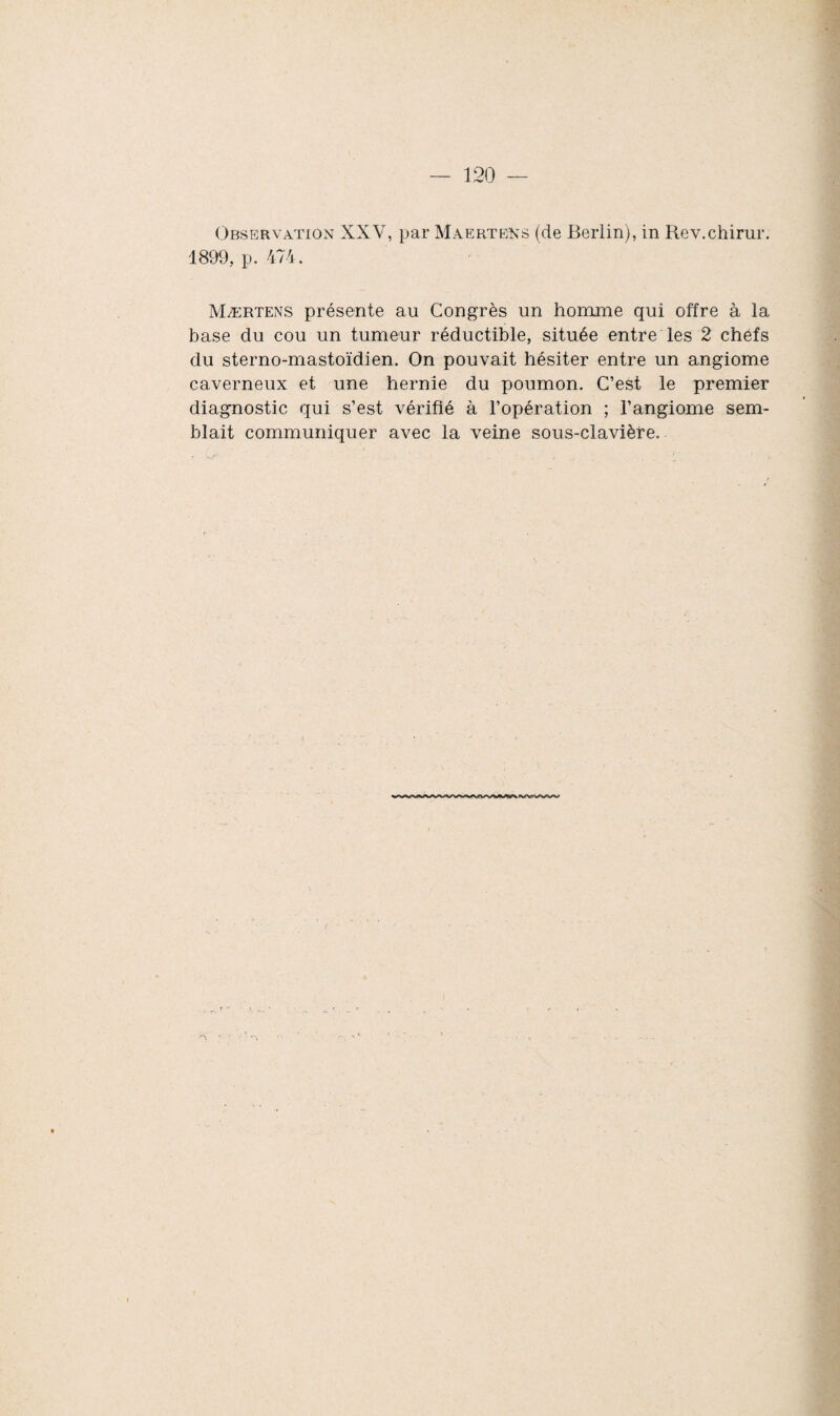 Observation XXV, par MaerteKs (de Berlin), in Rev.chirur. 1899, p. 474. Mærtens présente au Congrès un homme qui offre à la base du cou un tumeur réductible, située entre les 2 chefs du sterno-mastoïdien. On pouvait hésiter entre un angiome caverneux et une hernie du poumon. C’est le premier diagnostic qui s’est vérifié à l’opération ; l’angiome sem¬ blait communiquer avec la veine sous-clavière.