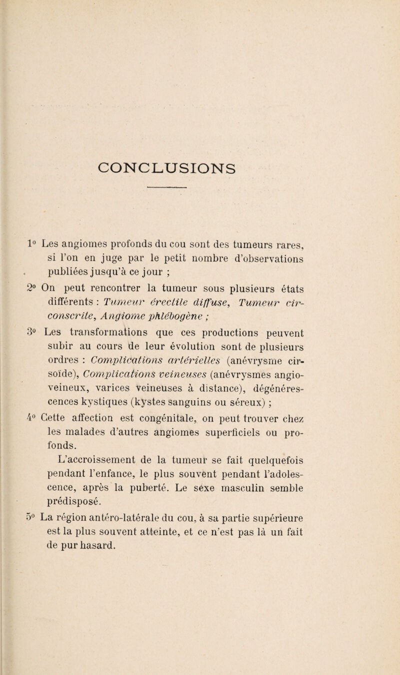 CONCLUSIONS 1° Les angiomes profonds du cou sont des tumeurs rares, si l’on en juge par le petit nombre d’observations publiées jusqu’à ce jour ; 2° On peut rencontrer la tumeur sous plusieurs états différents : Tumeur érectile diffuse, Tumeur cir¬ conscrite., Angiome phlébogène ; 3° Les transformations que ces productions peuvent subir au cours de leur évolution sont de plusieurs ordres : Complications artérielles (anévrysme cir- soïde), Complications veineuses (anévrysmes angio- veineux, varices veineuses à distance), dégénéres¬ cences kystiques (kystes sanguins ou séreux) ; 4° Cette affection est congénitale, on peut trouver chez les malades d’autres angiomes superficiels ou pro¬ fonds. L’accroissement de la tumeur se fait quelquefois pendant l’enfance, le plus souvent pendant l’adoles¬ cence, après la puberté. Le sexe masculin semble prédisposé. 5° La région antéro-latérale du cou, à sa partie supérieure est la plus souvent atteinte, et ce n’est pas là un fait de pur hasard.