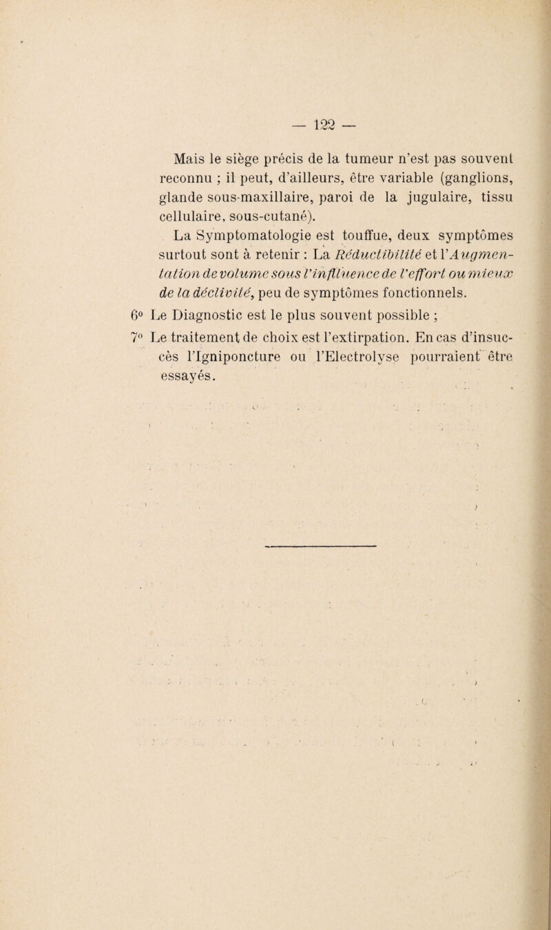 Mais le siège précis de la tumeur n’est pas souvent reconnu ; il peut, d’ailleurs, être variable (ganglions, glande sous-maxillaire, paroi de la jugulaire, tissu cellulaire, sous-cutané). La Symptomatologie est touffue, deux symptômes surtout sont à retenir : La Réductïbilité et Y Augmen¬ tation de volume sous l'inflluence de Veffort ou mieux de la déclivité, peu de symptômes fonctionnels. 6° Le Diagnostic est le plus souvent possible ; 7° Le traitement de choix est l’extirpation. En cas d’insuc¬ cès l’Igniponcture ou l’Electrolyse pourraient être essayés. t