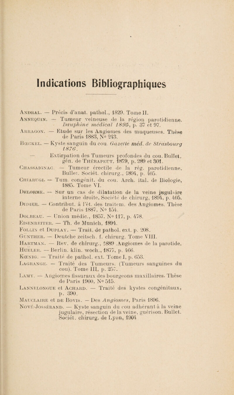 Indications Bibliographiques Andral. — Précis d’anat. pathol., 1829. Tome IL Annequin. — Tumeur veineuse de la région parotidienne. Dauphiné médical 1895, p. 37 et 97. Arragon. — Etude sur les Angiomes des muqueuses. Thèse de Paris 1883, N° 243. Bœckel. — Kyste sanguin du cou. Gazelle méd. de Strasbourg 1876. Extirpation des Tumeurs profondes du cou.Bullet. gén. de Thérapeut, 1879, p. 289 et 301. Ghassaignac. — Tumeur érectile de la rég. parotidienne, Buller. Sociét. chirurg., 1894, p. 405. Ghiarugi. — Tum. congénit. du cou. Arch. ital. de Biologie, 1885. Tome VI. Delorme. — Sur un cas de dilatation de la veine jugulaire interne droite, Société de chirurg, 1894, p. 405. Didier. — Gontribut. à l’èt. des traitem. des Angiomes. Thèse de Paris 1887, N° 154. Dolbeau. — Union médic., 1857. N°117, p. 478. Eisenreiter. — Th. de Munich, 1894. Follin et Duplay. — Trait, de pathol. ext. p. 208. Gunther. — Deutche zeitsch. f. chirurg. Tome VIII. Hartman. — Rev. de chirurg., 1889 .Angiomes de la parotide. Hueler. — Berlin, klin. woch., 1877, p. 466. Kœnig. — Traité de pathol. ext. Tomel, p. 653. Lagrange. — Traité des Tumeurs. (Tumeurs sanguines du cou). Tome III, p. 257. Lamy. — Angiomes fissuraux des bourgeons maxillaires. Thèse de Paris 1900, N° 515. Lannelongue et Achard. — Traité des kystes congénitaux, p. 390. Mauclaire et de Bovis. — Des Angiomes, Paris 1896. Nové-Jossérand. — Kyste sanguin du cou adhérant à la veine j ugulaire, résection de la veine, guérison. Bullet. Sociét. chirurg. de Lyon, 1904