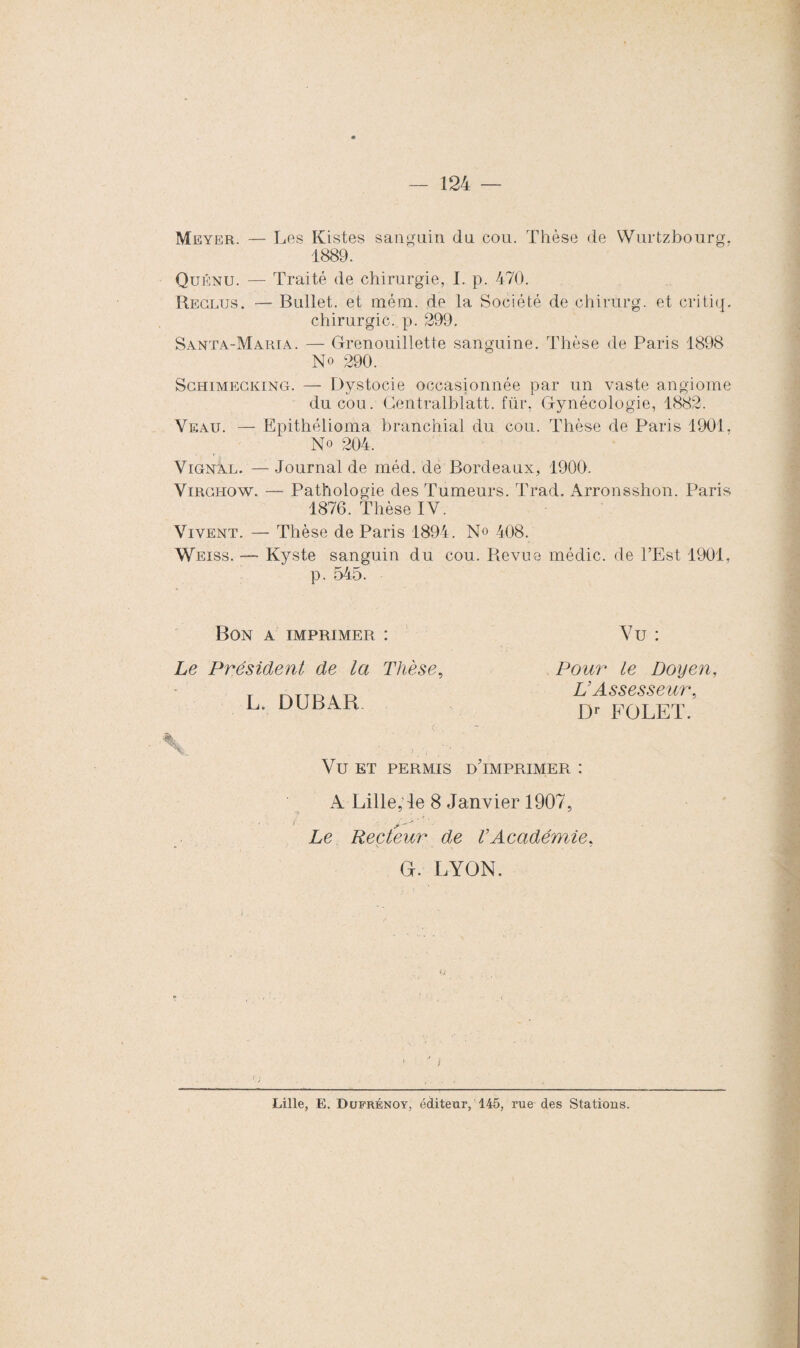 Meyer. — Les Kistes sanguin du cou. Thèse de Wurtzbourg. 1889. Quénu. — Traité de chirurgie, I. p. 470. Reclus. — Bullet. et mém. de la Société de chirurg. et critiq. chirurgie, p. 299. Santa-Maria. — Grenouillette sanguine. Thèse de Paris 1898 No 290. Schimegking. — Dystocie occasionnée par un vaste angiome du cou. Gentralblatt. fur, Gynécologie, 1882. Veau. — Epithélioma branchial du cou. Thèse de Paris 1901, No 204. VignÀl. — Journal de méd. de Bordeaux, 1900. Virchow. —• Pathologie des Tumeurs. Trad. Arronsshon. Paris 1876. Thèse IV. Vivent. — Thèse de Paris 1894. N» 408. Weiss. — Kyste sanguin du cou. Revue médic. de l’Est 1901, p. 545. Bon a imprimer : Le Président de la Thèse, L. DUBAR Vu : Pour le Doyen, L’Assesseur, Dr FOLET. Vu ET permis d'imprimer : A Lille, le 8 Janvier 1907, Le Recteur de VAcadémie, G. LYON. Lille, E. Dufrénoy, éditeur, 145, rue des Stations.