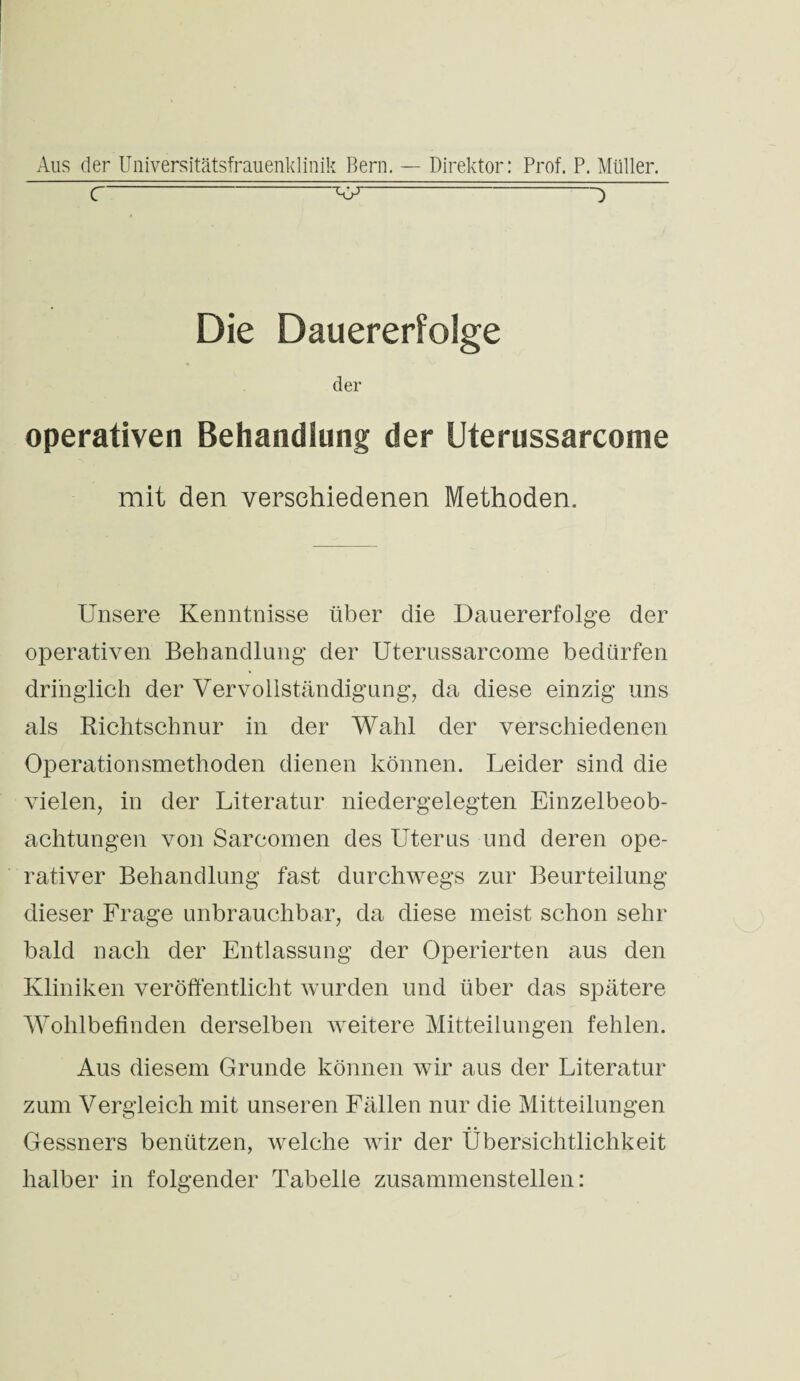 c~ wp-^ Die Dauererfolge der operativen Behandlung der Uterussarcome mit den verschiedenen Methoden. Unsere Kenntnisse über die Dauererfolge der operativen Behandlung der Uterussarcome bedürfen dringlich der Vervollständigung, da diese einzig uns als Richtschnur in der Wahl der verschiedenen Operationsmethoden dienen können. Leider sind die vielen, in der Literatur niedergelegten Einzelbeob¬ achtungen von Sareomen des Uterus und deren ope¬ rativer Behandlung fast durchwegs zur Beurteilung dieser Frage unbrauchbar, da diese meist schon sehr bald nach der Entlassung der Operierten aus den Kliniken veröffentlicht wurden und über das spätere Wohlbefinden derselben weitere Mitteilungen fehlen. Aus diesem Grunde können wir aus der Literatur zum Vergleich mit unseren Fällen nur die Mitteilungen Gessners benützen, welche wir der Übersichtlichkeit halber in folgender Tabelle zusammenstellen: