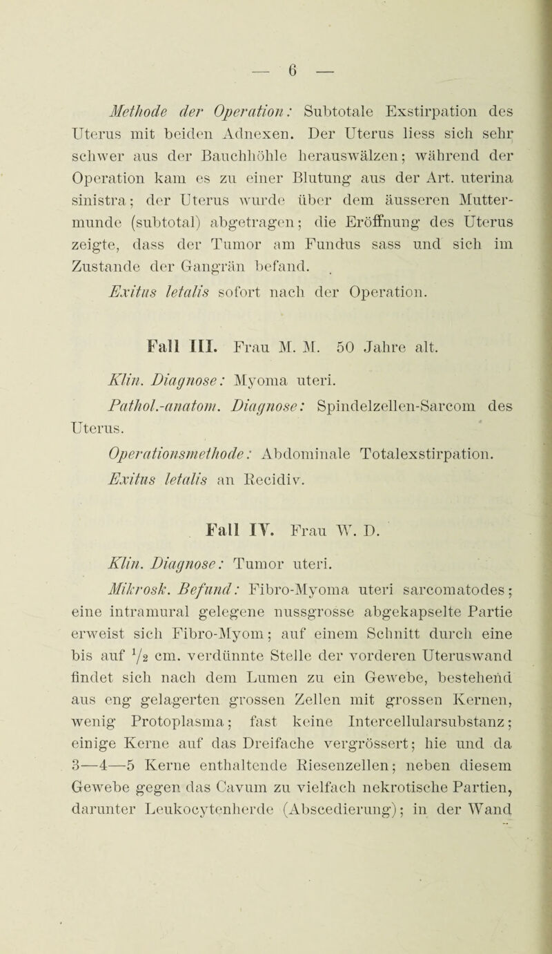 Methode der Operation: Subtotale Exstirpation des Uterus mit beiden Adnexen. Der Uterus liess sich sehr schwer aus der Bauchhöhle herauswälzen; während der Operation kam es zu einer Blutung' aus der Art. uterina sinistra; der Uterus wurde über dem äusseren Mutter¬ munde (subtotal) abgetragen; die Eröffnung des Uterus zeigte, dass der Tumor am Fundus sass und sich im Zustande der Gangrän befand. Exitus letalis sofort nach der Operation. Fall 1IL Frau M. M. 50 Jahre alt. Klin. Diagnose: Myoma uteri. Pathol.-anatom. Diagnose: Spindelzellen-Sarcom des Uterus. Operationsmethode: Abdominale Totalexstirpation. Exitus letalis an Recidiv. Fall IT. Frau W. D. Klin. Diagnose: Tumor uteri. Mikrosk. Befund: Fibro-Myoma uteri sarcomatodes; eine intramural gelegene nussgrosse abgekapselte Partie erweist sich Fibro-Myom; auf einem Schnitt durch eine bis auf x/2 cm. verdünnte Stelle der vorderen Uteruswand findet sich nach dem Lumen zu ein Gewebe, bestehend aus eng gelagerten grossen Zellen mit grossen Kernen, wenig Protoplasma; fast keine Intercellularsubstanz; einige Kerne auf das Dreifache vergrössert; hie und da 3—4—5 Kerne enthaltende Riesenzellen; neben diesem Gewebe gegen das Cavum zu vielfach nekrotische Partien, darunter Leukocytenherde (Abscedierung); in der Wand