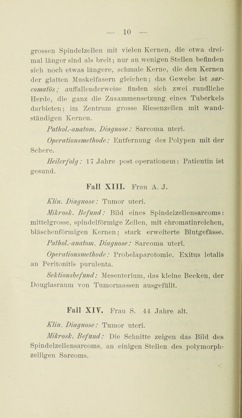 grossen Spindelzellen mit vielen Kernen, die etwa drei¬ mal länger sind als breit; nur an wenigen Stellen befinden sich noch etwas längere, schmale Kerne, die den Kernen der glatten Muskelfasern gleichen ; das Gewebe ist sar- comatös; auffallenderweise finden sich zwei rundliche Herde, die ganz die Zusammensetzung eines Tuberkels darbieten; im Zentrum grosse Kiesenzellen mit wand¬ ständigen Kernen. Pathol.-anatom. Diagnose: Sarcoma uteri. Operationsmethode: Entfernung des Polypen mit der Schere. Heilerfolg: 17 Jahre post operationem: Patientin ist gesund. Fall XIII. Frau A. J. Klin. Diagnose: Tumor uteri. Mikrosk. Befund: Bild eines Spindelzellensarcoms: mittelgrosse, spindelförmige Zellen, mit chromatinreichen, bläschenförmigen Kernen; stark erweiterte Blutgefässe. Pathol.-anatom. Diagnose: Sarcoma uteri. Operationsmethode: Probelaparotomie. Exitus letalis an Peritonitis purulenta. Sektionsbefund: Mesenterium, das kleine Becken, der Douglasraum von Tumormassen ausgefüllt. Fall XIV. Frau S. 44 Jahre alt. Klm. Diagnose: Tumor uteri. Mikrosk. Befund: Die Schnitte zeigen das Bild des Spindelzellensarcoms, an einigen Stellen des polymorph¬ zelligen Sarcoms.