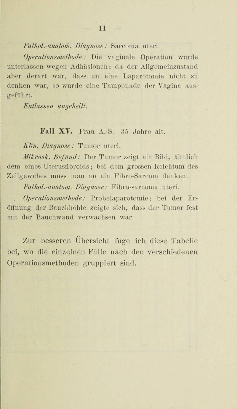 Pathol.-anatom. Diagnose: Sarcoma uteri. Operationsmethode: Die vaginale Operation wurde unterlassen wegen Adhäsionen; da der Allgemeinzustand aber derart war, dass an eine Laparotomie nicht zu denken war, so wurde eine Tamponade der Vagina aus- geftihrt. Entlassen ungeheilt. Fall XV. Frau A.-S. 35 Jahre alt. Klin. Diagnose: Tumor uteri. Mikro sic. Befund: Der Tumor zeigt ein Bild, ähnlich dem eines Uterusfibroids; bei dem grossen Reichtum des Zellgewebes muss man an ein Fibro-Sarcom denken. Pathol.-anatom. Diagnose: Fibro-sarcoma uteri. Operationsmethode: Probelaparotomie; bei der Er¬ öffnung der Bauchhöhle zeigte sich, dass der Tumor fest mit der Bauchwand verwachsen war. Zur besseren Übersicht füge ich diese Tabelle bei, wo die einzelnen Fälle nach den verschiedenen Operationsmethoden gruppiert sind.