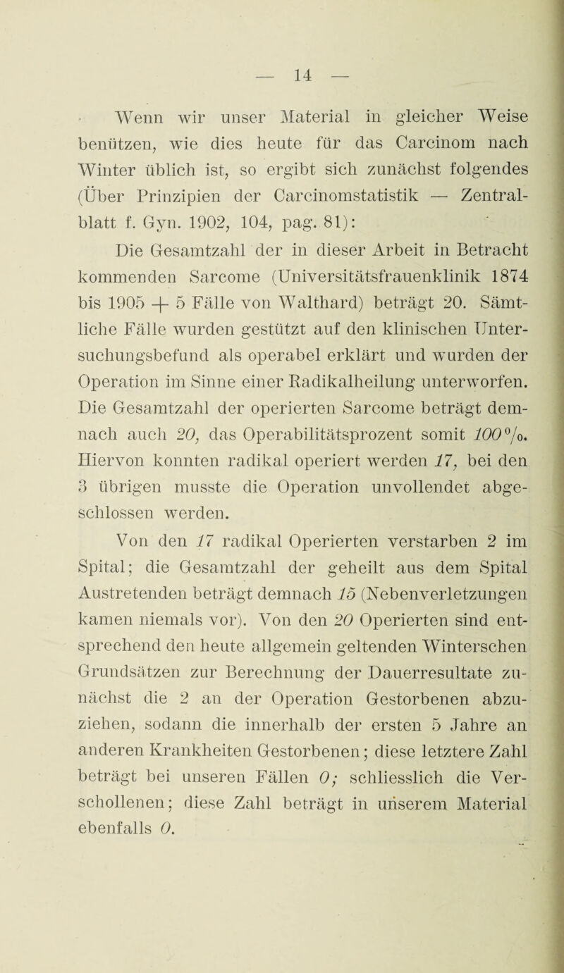 Wenn wir unser Material in gleicher Weise benützen, wie dies heute für das Carcinom nach Winter üblich ist, so ergibt sich zunächst folgendes (Über Prinzipien der Carcinomstatistik — Zentral¬ blatt f. Gyn. 1902, 104, pag. 81): Die Gesamtzahl der in dieser Arbeit in Betracht kommenden Sarcome (Universitätsfrauenklinik 1874 bis 1905 + 5 Fälle von Walthard) beträgt 20. Sämt¬ liche Fälle wurden gestützt auf den klinischen Unter¬ suchungsbefund als operabel erklärt und wurden der Operation im Sinne einer Radikalheilung unterworfen. Die Gesamtzahl der operierten Sarcome beträgt dem¬ nach auch 20, das Operabilitätsprozent somit 100°/o. Hiervon konnten radikal operiert werden 17, bei den 3 übrigen musste die Operation unvollendet abge¬ schlossen werden. Von den 17 radikal Operierten verstürben 2 im Spital; die Gesamtzahl der geheilt aus dem Spital Austretenden beträgt demnach 15 (Hebenverletzungen kamen niemals vor). Von den 20 Operierten sind ent¬ sprechend den heute allgemein geltenden Winterschen Grundsätzen zur Berechnung der Dauerresultate zu¬ nächst die 2 an der Operation Gestorbenen abzu¬ ziehen, sodann die innerhalb der ersten 5 Jahre an anderen Krankheiten Gestorbenen; diese letztere Zahl beträgt bei unseren Fällen 0; schliesslich die Ver¬ schollenen; diese Zahl beträgt in unserem Material ebenfalls 0.