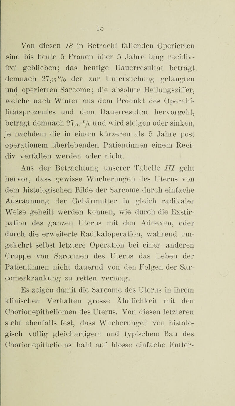 Von diesen 18 in Betracht fallenden Operierten sind bis heute 5 Frauen über 5 Jahre lang recidiv- frei geblieben; das heutige Dauerresultat beträgt demnach 27,77% der zur Untersuchung gelangten und operierten Sarcome; die absolute Heilungsziffer, * N welche nach Winter aus dem Produkt des Operabi¬ litätsprozentes und dem Dauerresultat hervorgeht, beträgt demnach 27,77 % und wird steigen oder sinken, je nachdem die in einem kürzeren als 5 Jahre post operationem .überlebenden Patientinnen einem Reci- div verfallen werden oder nicht. Aus der Betrachtung unserer Tabelle III geht hervor, dass gewisse Wucherungen des Uterus von dem histologischen Bilde der Sarcome durch einfache Ausräumung der Gebärmutter in gleich radikaler Weise geheilt werden können, wie durch die Exstir¬ pation des ganzen Uterus mit den Adnexen, oder durch die erweiterte Radikaloperation, während um¬ gekehrt selbst letztere Operation bei einer anderen Gruppe von Sarcomen des Uterus das Leben der Patientinnen nicht dauernd von den Folgen der Sar- comerkrankung zu retten vermag. Es zeigen damit die Sarcome des Uterus in ihrem klinischen Verhalten grosse Ähnlichkeit mit den Chorionepitheliomen des Uterus. Von diesen letzteren steht ebenfalls fest, dass Wucherungen von histolo¬ gisch völlig gleichartigem und typischem Bau des Chorionepithelioms bald auf blosse einfache Entfer-