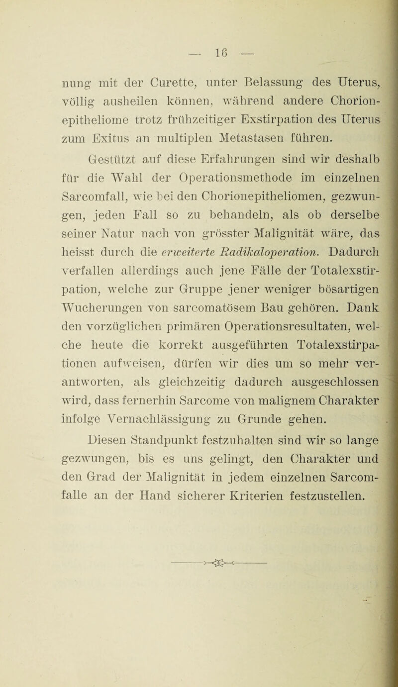 nung mit der Curette, unter Belassung des Uterus, völlig ausheilen können, während andere Chorion¬ epitheliome trotz frühzeitiger Exstirpation des Uterus zum Exitus an multiplen Metastasen führen. Gestützt auf diese Erfahrungen sind wir deshalb für die Wahl der Operationsmethode im einzelnen Sarcomfall, wie bei den Chorionepitheliomen, gezwun¬ gen, jeden Fall so zu behandeln, als ob derselbe seiner Natur nach von grösster Malignität wäre, das heisst durch die erweiterte Radikaloperation. Dadurch verfallen allerdings auch jene Fälle der Totalexstir¬ pation, welche zur Gruppe jener weniger bösartigen Wucherungen von sarcomatösem Bau gehören. Dank den vorzüglichen primären Operationsresultaten, wel¬ che heute die korrekt ausgeführten Totalexstirpa¬ tionen aufweisen, dürfen wir dies um so mehr ver¬ antworten, als gleichzeitig dadurch ausgeschlossen wird, dass fernerhin Sarcome von malignem Charakter infolge Vernachlässigung zu Grunde gehen. Diesen Standpunkt festzuhalten sind wir so lange gezwungen, bis es uns gelingt, den Charakter und den Grad der Malignität in jedem einzelnen Sarcom- falle an der Hand sicherer Kriterien festzustellen.