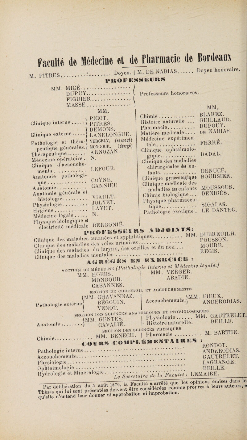 Facilite (le médecine et Je Pharmacie Je Bordeaux M. PITRES .. Doyen. 1 M. DE NABI AS. Doyen honoraire. MM. M1CÉ... DUPUY.... • • \ Professeurs honoraires. FIGUIER. MASSE. MM. PICOT. PITRES. DEMONS. Clinique externe.j LANELONGUE. Clinique interne Pathologie et théra-j VERGELY, («conge) peutique générales.) T h A r n n fi 11 t i G1 u . ARNOZAN. Thérapeutiqu Médecine opératoire . N. Gliniuue d'accouche- ^ T îrFOIlH ments.. LLluui. Anatomie pathologi- •• Artomie.::. CANNIEU Anatomie générale et histologie. y, fÿO’ Physiologie. . ' Hygiène .. Médecine légale .... . tN . LAYET. MM. Chimie. ® hr^T^u* t i Histoire naturelle ... GU1LLAUU. Pharmacie. DUPOUY. Matière medicale .... de NAB1A> . Médecine expérimen¬ tale... FERRE. Clinique ophtalmolo¬ gique. B AD AL. Clinique des maladies chirurgicales de* cn- ?ants... DENUCE. Clinique gynécologique BOURSIER. Clinique médicale des maladies des enfants MOUSSOUS. Chimie biologique... DEN1GES. p^r.p“:1: sigalas. Pathologie exotique . LE DANTEC. Physique biologique et électricité médicale BEBGON1L. PWOÏ'ISSSIfiUttfc .% I^JOIKV S - DUBREU1LH, Clinique des maladies cutanées et syphilitiques. • p0USS0N> Clinique des maladies des voies urina11es ;,*’*** ‘ * ' MOURE. Clinique des maladies du larynx, des me,lies et ne/..... KEG1S Clinique des maladies mentales . ;.• • • - • • • ^ ^ v . , „ Mlsnwr.|Nw (Pathologie interne et Médecine légale,) MM. HOBBS. MM. VERGER. MONGOUR. i ABADIE. CABAN N ES. | SECTION DE CHlU 0UCIh ET ACCOUCHEMENT! S Pathologie externe^ SEC Anatomie. (MM. CHAVANNAZ ' BÉGOU1N. VENOT. Accouchements.j (MM. FIEUX. ANDEROD1AS. ITION DES SCIENCES A N A TOM 10 U ES ET PHYSIOLOGIQUES ELgT IMM.GlîNTES. I Physiologie...... MM. G AL I CAYAL1É. | Histoire naturelle. BLILLL. SECTION DES SCIENCES PHYSIQUES RàBTHF .. MM. BENECH. | Pharmacie. M. BART1 . G,u .cotins €®ni-Mi»îwr.uMis «R0N Pathologie interne. ANDr/RODIAS. Accouchements.’ * ” *. GAUTRELET. Physiologie.* LAGRANGE. Ophtalmologie. BEILLE. Hydrologie et Minéralogie...... — -facuM: LEMAIRE. npi nions émises dans le S9S5 SSSr-*~e Thèses qui lui sont présentées uoiveu. qu’elle n’entend leur donner m approbation m improbation.