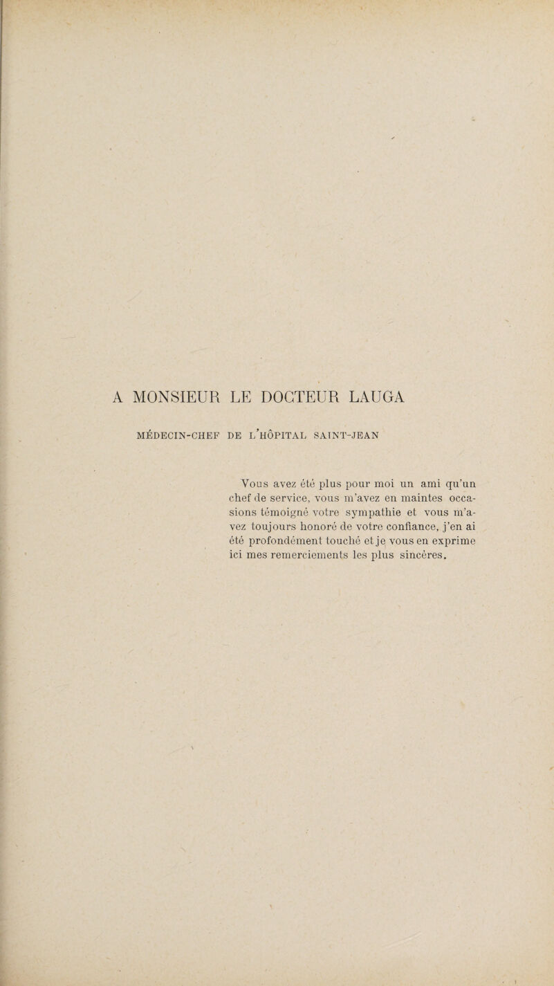 A MONSIEUR LE DOCTEUR LAUGA MÉDECIN-CHEF DE l’hÔPITAL SAINT-JEAN Vous avez été plus pour moi un ami qu’un chef de service, vous m’avez en maintes occa¬ sions témoigné votre sympathie et vous m’a¬ vez toujours honoré de votre confiance, j’en ai été profondément touché et je vous en exprime ici mes remerciements les plus sincères.