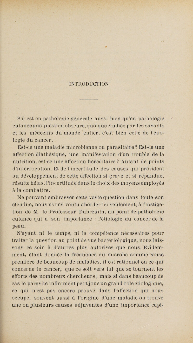 INTRODUCTION S’il est en pathologie générale aussi bien qu’en pathologie cutanée une question obscure, quoique étudiée par les savants et les médecins du monde entier, c’est bien celle de l’étio¬ logie du cancer. Est-ce une maladie microbienne ou parasitaire? Est-ce une affection diathésique, une manifestation d'un trouble de la nutrition, est-ce une affection héréditaire? Autant de points d’interrogation. Et de l’incertitude des causes qui président au développement de cette affection si grave et si répandue, résulte hélas, l’incertitude dans le choix des moyens employés à la combattre. Ne pouvant embrasser cette vaste question dans toute son étendue, nous avons voulu aborder ici seulement, à l’instiga¬ tion de M. le Professeur Dubreuilh, un point de pathologie cutanée qui a son importance : l’étiologie du cancer de la peau. N’ayant ni le temps, ni la compétence nécessaires pour traiter la question au point de vue bactériologique, nous lais¬ sons ce soin à d’autres plus autorisés que nous. Evidem¬ ment, étant donnée la fréquence du microbe comme cause première de beaucoup de maladies, il est rationnel en ce qui concerne le cancer, que ce soit vers lui que se tournent les efforts des nombreux chercheurs ; mais si dans beaucoup de cas le parasite infiniment petit joue un grand rôle étiologique, ce qui n’est pas encore prouvé dans l’affection qui nous occupe, souvent aussi à l’origine d’une maladie on trouve une ou plusieurs causes adjuvantes d’une importance capi-