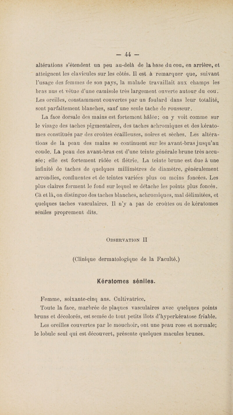 altérations s’étendent un peu au-delà de la base du cou, en arrière, et atteignent les clavicules sur les côtés. Il est à remarquer que,, suivant l’usage des femmes de son pays, la malade travaillait aux champs les bras nus et vêtue d’une camisole très largement ouverte autour du cou. Les oreilles, constamment couvertes par un foulard dans leur totalité, sont parfaitement blanches, sauf une seule tache de rousseur. La face dorsale des mains est fortement halée; on y voit comme sur le visage des taches pigmentaires, des taches achromiques et des kérato- mes constitués par des croûtes écailleuses, noires et sèches. Les altéra¬ tions de la peau des mains se continuent sur les avant-bras jusqu’au coude. La peau des avant-bras est d’une teinte générale brune très accu¬ sée; elle est fortement ridée et flétrie. La teinte brune est due à une infinité de taches de quelques millimètres de diamètre, généralement arrondies, confluentes et de teintes variées - plus ou moins foncées. Les plus claires forment le fond sur lequel se détache les points plus foncés. Gà et là, on distingue des taches blanches, achromiques, mal délimitées, et quelques taches vasculaires. Il n’y a pas de croûtes ou de kératomes séniles proprement dits. Observation II (Clinique dermatologique de la Faculté.) Kératomes séniles. Femme, soixante-cinq ans. Cultivatrice. Toute la face, marbrée de plaques vasculaires avec quelques points bruns et décolorés, est semée de tout petits îlots d’hyperkératose friable. Les oreilles couvertes par le mouchoir, ont une peau rose et normale; le lobule seul qui est découvert, présente quelques macules brunes.