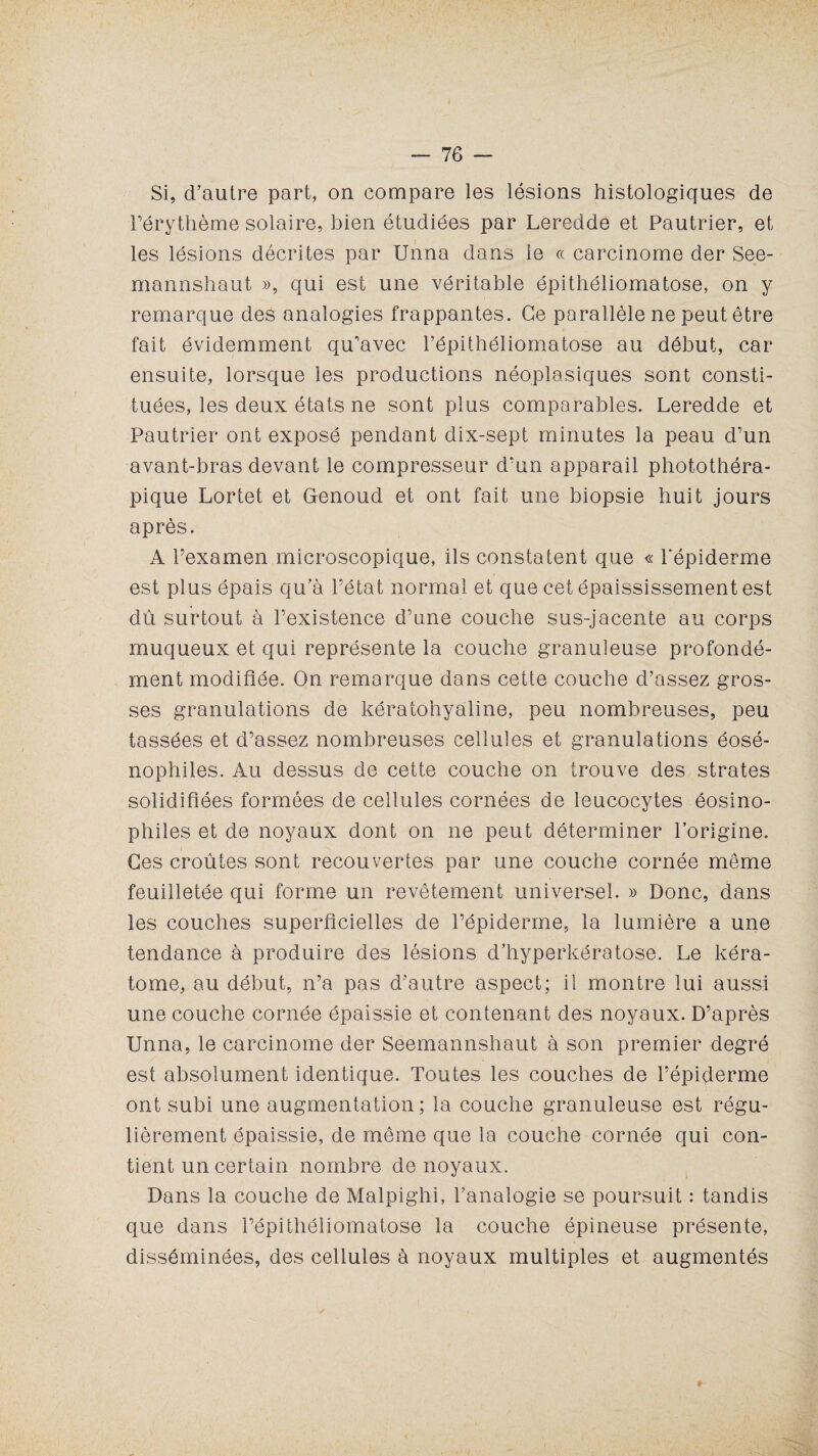 Si, d’autre part, on compare les lésions histologiques de l’érythème solaire, bien étudiées par Leredde et Pautrier, et les lésions décrites par Unna dans le « carcinome der See- mannshaut », qui est une véritable épithéliomatose, on y remarque des analogies frappantes. Ce parallèle ne peut être fait évidemment qu’avec l’épithéliomatose au début, car ensuite, lorsque les productions néoplasiques sont consti¬ tuées, les deux états ne sont plus comparables. Leredde et Pautrier ont exposé pendant dix-sept minutes la peau d’un avant-bras devant le compresseur d'un apparail photothéra- pique Lortet et Genoud et ont fait une biopsie huit jours après. A l’examen microscopique, ils constatent que « l'épiderme est plus épais qu’à l’état normal et que cet épaississement est dû surtout à l’existence d’une couche sus-jacente au corps muqueux et qui représente la couche granuleuse profondé¬ ment modifiée. On remarque dans cette couche d’assez gros¬ ses granulations de kératohyaline, peu nombreuses, peu tassées et d’assez nombreuses cellules et granulations éosé- nophiles. Au dessus de cette couche on trouve des strates solidifiées formées de cellules cornées de leucocytes éosino¬ philes et de noyaux dont on ne peut déterminer l’origine. Ges croûtes sont recouvertes par une couche cornée même feuilletée qui forme un revêtement universel. » Donc, dans les couches superficielles de l’épiderme, la lumière a une tendance à produire des lésions d’hyperkératose. Le kéra- tome, au début, n’a pas d’autre aspect; il montre lui aussi une couche cornée épaissie et contenant des noyaux. D’après Unna, le carcinome der Seemannshaut à son premier degré est absolument identique. Toutes les couches de l’épiderme ont subi une augmentation; la couche granuleuse est régu¬ lièrement épaissie, de même que la couche cornée qui con¬ tient un certain nombre de noyaux. Dans la couche de Malpighi, l’analogie se poursuit : tandis que dans l’épithéliomatose la couche épineuse présente, disséminées, des cellules à noyaux multiples et augmentés