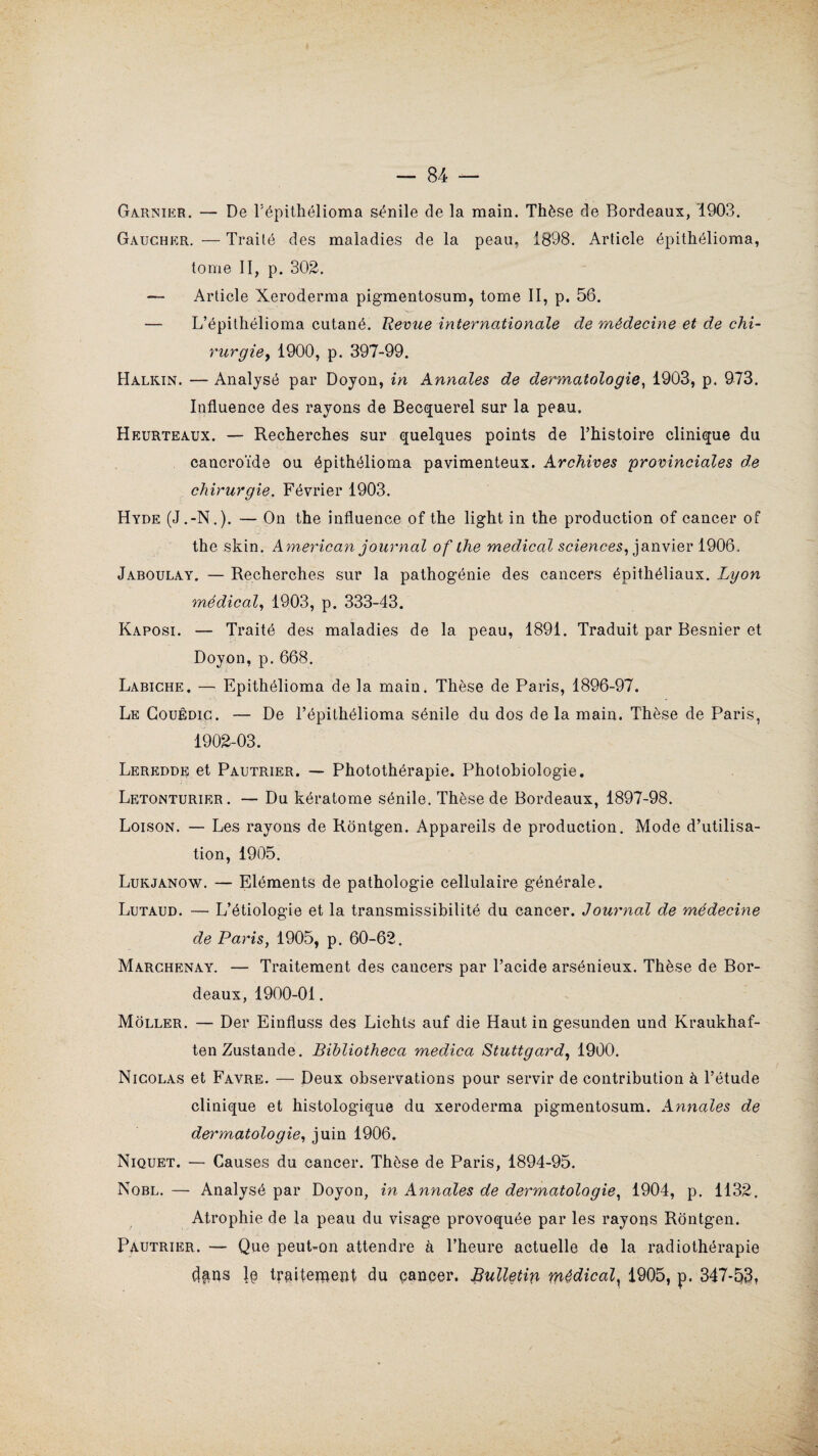 Garnier. — De l’épithélioma sénile de la main. Thèse de Bordeaux, '1903. Gaucher. — Traité des maladies de la peau, 1898. Article épithélioma, tome II, p. 302. — Article Xeroderma pigmentosum, tome II, p. 56. — L’épithélioma cutané. Revue internationale de médecine et de chi¬ rurgie y 1900, p. 397-99. Halkin. — Analysé par Doyon, in Annales de dermatologie, 1903, p. 973. Influence des rayons de Becquerel sur la peau. Heurteaux. — Recherches sur quelques points de l’histoire clinique du cancroïde ou épithélioma pavimenteux. Archives provinciales de chirurgie. Février 1903. Hyde (J.-N.). — On the influence of the light in the production of cancer of the skin. American journal of lhe medical sciences, janvier 1906. Jaboulay. — Recherches sur la pathogénie des cancers épithéliaux. Lyon médical, 1903, p. 333-43. Kaposi. — Traité des maladies de la peau, 1891. Traduit par Besnier et Doyon, p. 668. Labiche. — Epithélioma de la main. Thèse de Paris, 1896-97. Le Gouêdic. — De l’épithélioma sénile du dos de la main. Thèse de Paris, 1902-03. Leredde et Pautrier. — Photothérapie. Photobiologie. Letonturier . — Du kératome sénile. Thèse de Bordeaux, 1897-98. Loison. — Les rayons de Rôntgen. Appareils de production. Mode d’utilisa¬ tion, 1905. Lukjanow. — Eléments de pathologie cellulaire générale. Lutaud. — L’étiologie et la transmissibilité du cancer. Journal de médecine de Paris, 1905, p. 60-62. Marchenay. — Traitement des cancers par l’acide arsénieux. Thèse de Bor¬ deaux, 1900-01. Moller. — Der Einfluss des Lichts auf die Haut in gesunden und Kraukhaf- tenZustande. Bibliotheca medica Stuttgard, 1900. Nicolas et Favre. — Deux observations pour servir de contribution à l’étude clinique et histologique du xeroderma pigmentosum. Annales de dermatologie, juin 1906. Niquet. — Causes du cancer. Thèse de Paris, 1894-95. Nobl. — Analysé par Doyon, in Annales de dermatologie, 1904, p. 1132, Atrophie de la peau du visage provoquée par les rayons Rontgen. Pautrier. — Que peut-on attendre à l’heure actuelle de la radiothérapie dans traitement du cancer. Bulletin médical, 1905, p. 347*53.