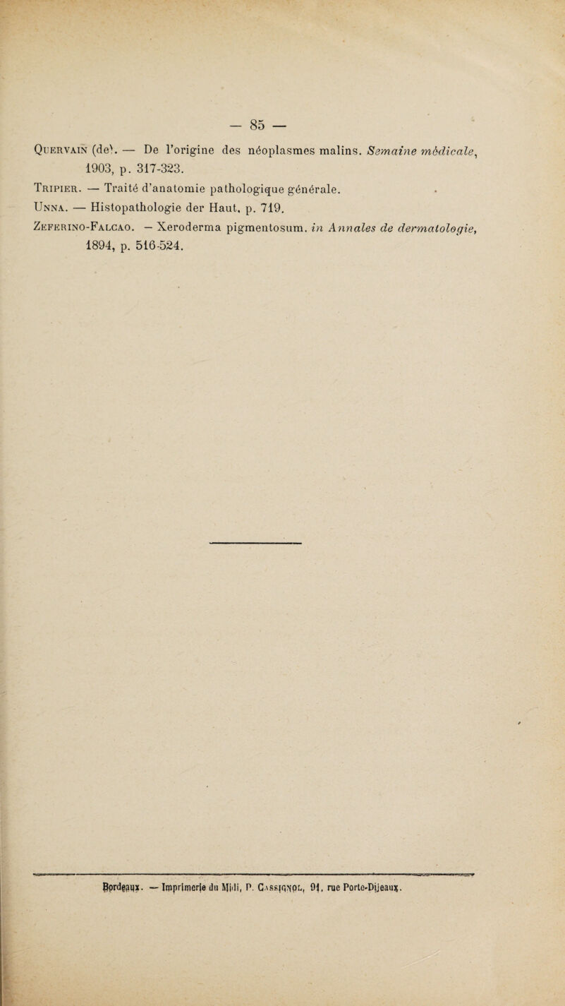 Quervàin (deN. — De l’origine des néoplasmes malins. Semaine médicale, 1903, p. 317-323. Tripier. — Traité d’anatomie pathologique générale. Unna. — Histopathologie der Haut, p. 719. Zeferino-Falcao. — Xeroderma pigmentosum. in Annales de dermatologie, 1894, p. 516-524. Pprd@;nix. —• Imprimerie du Midi, P. CASsjq^pL, 9T rue Porto-Dijeauss•