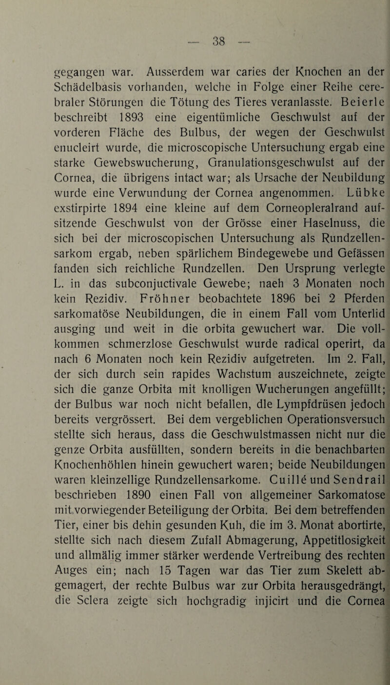 gegangen war. Ausserdem war caries der Knochen an der Schädelbasis vorhanden, welche in Folge einer Reihe cere¬ braler Störungen die Tötung des Tieres veranlasste. Beierle beschreibt 1893 eine eigentümliche Geschwulst auf der vorderen Fläche des Bulbus, der wegen der Geschwulst enucleirt wurde, die microscopische Untersuchung ergab eine starke Gewebswucherung, Granulationsgeschwulst auf der Cornea, die übrigens intact war; als Ursache der Neubildung wurde eine Verwundung der Cornea angenommen. Lübke exstirpirte 1894 eine kleine auf dem Corneopleralrand auf¬ sitzende Geschwulst von der Grösse einer Haselnuss, die sich bei der microscopischen Untersuchung als Rundzellen¬ sarkom ergab, neben spärlichem Bindegewebe und Gefässen fanden sich reichliche Rundzellen. Den Ursprung verlegte L. in das subconjuctivale Gewebe; naeh 3 Monaten noch kein Rezidiv. Fröhner beobachtete 1896 bei 2 Pferden sarkomatöse Neubildungen, die in einem Fall vom Unterlid ausging und weit in die orbita gewuchert war. Die voll¬ kommen schmerzlose Geschwulst wurde radical operirt, da nach 6 Monaten noch kein Rezidiv aufgetreten. Im 2. Fall, der sich durch sein rapides Wachstum auszeichnete, zeigte sich die ganze Orbita mit knolligen Wucherungen angefüllt; der Bulbus war noch nicht befallen, die Lympfdrüsen jedoch bereits vergrössert. Bei dem vergeblichen Operationsversuch stellte sich heraus, dass die Geschwulstmassen nicht nur die genze Orbita ausfüllten, sondern bereits in die benachbarten Knochenhöhlen hinein gewuchert waren; beide Neubildungen waren kleinzellige Rundzellensarkome. Cuille und Sendrail beschrieben 1890 einen Fall von allgemeiner Sarkomatose mit vorwiegender Beteiligung der Orbita. Bei dem betreffenden Tier, einer bis dehin gesunden Kuh, die im 3. Monat abortirte, stellte sich nach diesem Zufall Abmagerung, Appetitlosigkeit und allmälig immer stärker werdende Vertreibung des rechten Auges ein; nach 15 Tagen war das Tier zum Skelett ab¬ gemagert, der rechte Bulbus war zur Orbita herausgedrängt, die Sclera zeigte sich hochgradig injicirt und die Cornea