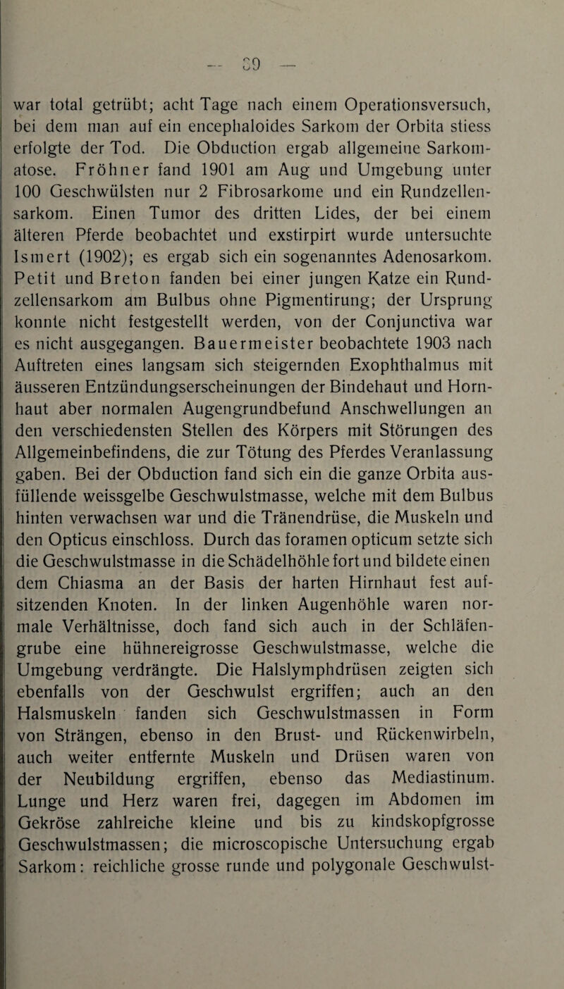 war total getrübt; acht Tage nach einem Operationsversuch, bei dem man auf ein encephaloides Sarkom der Orbita stiess erfolgte der Tod. Die Obduction ergab allgemeine Sarkom- atose. Fröhner fand 1901 am Aug und Umgebung unter 100 Geschwülsten nur 2 Fibrosarkome und ein Rundzellen¬ sarkom. Einen Tumor des dritten Lides, der bei einem älteren Pferde beobachtet und exstirpirt wurde untersuchte Ismert (1902); es ergab sich ein sogenanntes Adenosarkom. Petit und Breton fanden bei einer jungen Katze ein Rund¬ zellensarkom am Bulbus ohne Pigmentirung; der Ursprung konnte nicht festgestellt werden, von der Conjunctiva war es nicht ausgegangen. Bauermeister beobachtete 1903 nach Auftreten eines langsam sich steigernden Exophthalmus mit äusseren Entzündungserscheinungen der Bindehaut und Horn¬ haut aber normalen Augengrundbefund Anschwellungen an den verschiedensten Stellen des Körpers mit Störungen des Allgemeinbefindens, die zur Tötung des Pferdes Veranlassung gaben. Bei der Obduction fand sich ein die ganze Orbita aus¬ füllende weissgelbe Geschwulstmasse, welche mit dem Bulbus hinten verwachsen war und die Tränendrüse, die Muskeln und den Opticus einschloss. Durch das foramen opticum setzte sich die Geschwulstmasse in die Schädelhöhle fort und bildete einen dem Chiasma an der Basis der harten Hirnhaut fest auf¬ sitzenden Knoten. In der linken Augenhöhle waren nor¬ male Verhältnisse, doch fand sich auch in der Schläfen¬ grube eine hühnereigrosse Geschwulstmasse, welche die Umgebung verdrängte. Die Halslymphdrüsen zeigten sich ebenfalls von der Geschwulst ergriffen; auch an den Halsmuskeln fanden sich Geschwulstmassen in Form von Strängen, ebenso in den Brust- und Rückenwirbeln, auch weiter entfernte Muskeln und Drüsen waren von der Neubildung ergriffen, ebenso das Mediastinum. Lunge und Herz waren frei, dagegen im Abdomen im Gekröse zahlreiche kleine und bis zu kindskopfgrosse Geschwulstmassen; die microscopische Untersuchung ergab Sarkom: reichliche grosse runde und polygonale Geschwulst-