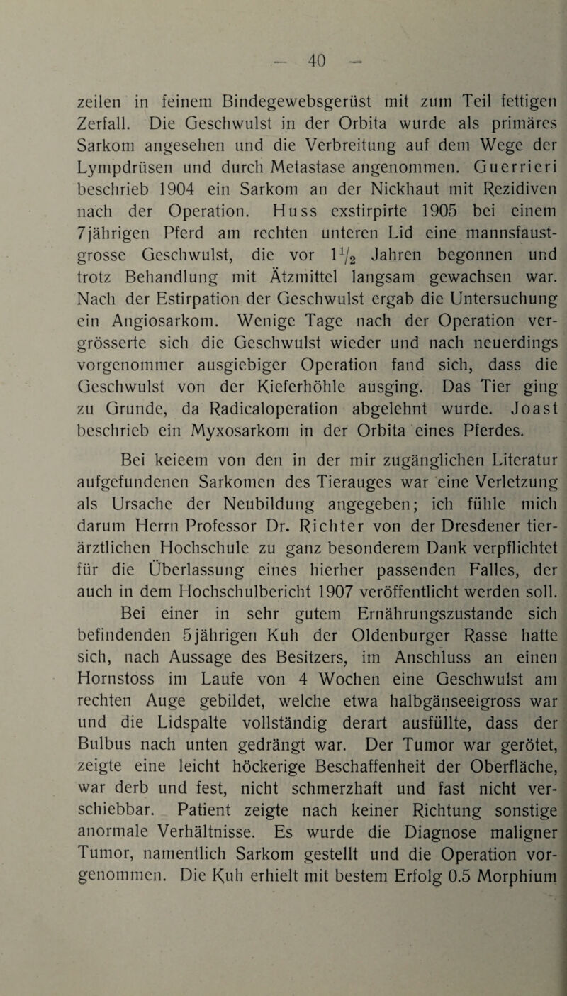 zeilen in feinem Bindegewebsgerüst mit zum Teil fettigen Zerfall. Die Geschwulst in der Orbita wurde als primäres Sarkom angesehen und die Verbreitung auf dem Wege der Lympdrüsen und durch Metastase angenommen. Guerrieri beschrieb 1904 ein Sarkom an der Nickhaut mit Rezidiven nach der Operation. Huss exstirpirte 1905 bei einem 7jährigen Pferd am rechten unteren Lid eine mannsfaust¬ grosse Geschwulst, die vor 1% Jahren begonnen und trotz Behandlung mit Ätzmittel langsam gewachsen war. Nach der Estirpation der Geschwulst ergab die Untersuchung ein Angiosarkom. Wenige Tage nach der Operation ver- grösserte sich die Geschwulst wieder und nach neuerdings vorgenommer ausgiebiger Operation fand sich, dass die Geschwulst von der Kieferhöhle ausging. Das Tier ging zu Grunde, da Radicaloperation abgelehnt wurde. Joast beschrieb ein Myxosarkom in der Orbita eines Pferdes. Bei keieem von den in der mir zugänglichen Literatur aufgefundenen Sarkomen des Tierauges war eine Verletzung als Ursache der Neubildung angegeben; ich fühle mich darum Herrn Professor Dr. Richter von der Dresdener tier¬ ärztlichen Hochschule zu ganz besonderem Dank verpflichtet für die Überlassung eines hierher passenden Falles, der auch in dem Hochschulbericht 1907 veröffentlicht werden soll. Bei einer in sehr gutem Ernährungszustände sich befindenden 5jährigen Kuh der Oldenburger Rasse hatte sich, nach Aussage des Besitzers, im Anschluss an einen Hornstoss im Laufe von 4 Wochen eine Geschwulst am rechten Auge gebildet, welche etwa halbgänseeigross war und die Lidspalte vollständig derart ausfüllte, dass der Bulbus nach unten gedrängt war. Der Tumor war gerötet, zeigte eine leicht höckerige Beschaffenheit der Oberfläche, war derb und fest, nicht schmerzhaft und fast nicht ver¬ schiebbar. Patient zeigte nach keiner Richtung sonstige anormale Verhältnisse. Es wurde die Diagnose maligner Tumor, namentlich Sarkom gestellt und die Operation vor- genommen. Die Kuh erhielt mit bestem Erfolg 0.5 Morphium