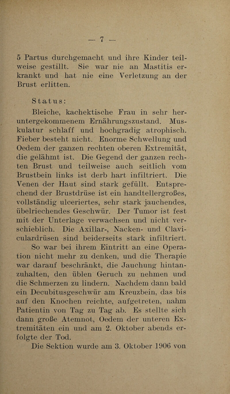 5 Partus durchgemacht und ihre Kinder teil¬ weise gestillt. Sie war nie an Mastitis er¬ krankt und hat nie eine Verletzung an der Brust erlitten. Status: Bleiche, kachektische Frau in sehr her¬ untergekommenem Ernährungszustand. Mus¬ kulatur schlaff und hochgradig atrophisch. Fieber besteht nicht. Enorme Schwellung und Oedem der ganzen rechten oberen Extremität, die gelähmt ist. Die Gregend der ganzen rech¬ ten Brust und teilweise auch seitlich vom Brustbein links ist derb hart infiltriert. Die Venen der Haut sind stark gefüllt. Entspre¬ chend der Brustdrüse ist ein handtellergroßes, vollständig ulceriertes, sehr stark jauchendes, übelriechendes Geschwür. Der Tumor ist fest mit der Unterlage verwachsen und nicht ver¬ schieblich. Die Axillar-, Nacken- und Clavi- culardrüsen sind beiderseits stark infiltriert. So war bei ihrem Eintritt an eine Opera¬ tion nicht mehr zu denken, und die Therapie war darauf beschränkt, die Jauchung hintan¬ zuhalten, den üblen Geruch zu nehmen und die Schmerzen zu lindern. Nachdem dann bald ein Decubitusgeschwür am Kreuzbein, das bis auf den Knochen reichte, aufgetreten, nahm Patientin von Tag zu Tag ab. Es stellte sich dann große Atemnot, Oedem der unteren Ex¬ tremitäten ein und am 2. Oktober abends er¬ folgte der Tod. Die Sektion wurde am 3. Oktober 11)06 von