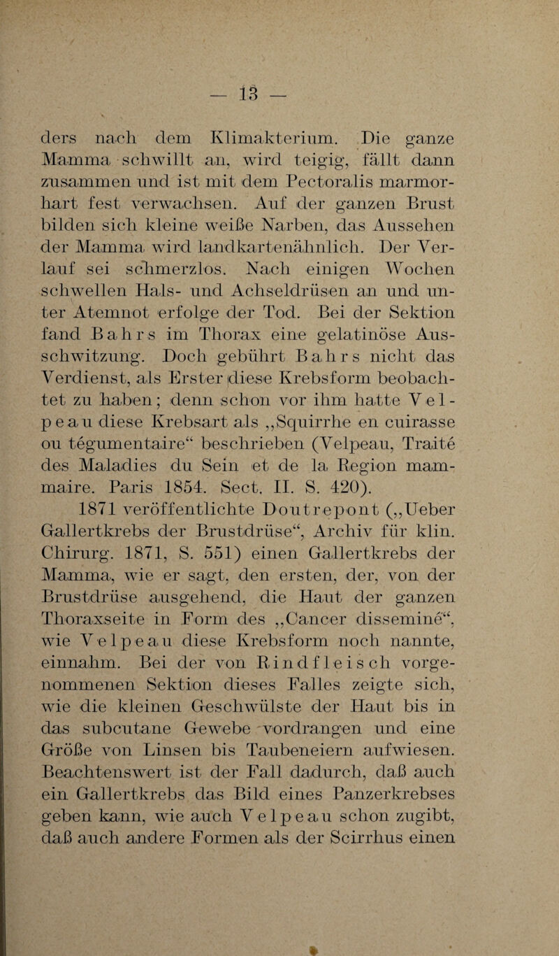 - iS ders nach dem Klimakterium. Die ganze Mamma schwillt an, wird teigig, fällt dann zusammen und ist mit dem Pectoralis marmor¬ hart fest verwachsen. Auf der ganzen Brust bilden sich kleine weiße Narben, das Aussehen der Mamma wird landkartenähnlich. Der Ver¬ lauf sei schmerzlos. Nach einigen Wochen schwellen Hals- und Achseldrüsen an und un¬ ter Atemnot erfolge der Tod. Bei der Sektion fand Balirs im Thorax eine gelatinöse Aus¬ schwitzung. Doch gebührt Bahrs nicht das Verdienst, als Erster diese Krebsform beobach¬ tet zu haben; denn schon vor ihm hatte Vel- peau diese Krebsart als „Squirrhe en cuirasse ou tegumentaire“ beschrieben (Velpeau, Tratte des Maladies du Sein et de la Region mam- maire. Paris 1854. Sect. II. S. 420). 1871 veröffentlichte Doutrepont („lieber Gallertkrebs der Brustdrüse“, Archiv für klin. Chirurg. 1871, S. 551) einen Gallertkrebs der Mamma, wie er sagt, den ersten, der, von der Brustdrüse ausgehend, die Haut der ganzen Thoraxseite in Form des „Cancer dissemine“, wie Velpe a u diese Krebsform noch nannte, einnahm. Bei der von Rindf leisch vorge¬ nommenen Sektion dieses Falles zeigte sich, wie die kleinen Geschwülste der Haut bis in das subcutane Gewebe 'vordrangen und eine Größe von Linsen bis Taubeneiern aufwiesen. Beachtenswert ist der Fall dadurch, daß auch ein Gallertkrebs das Bild eines Panzerkrebses geben kann, wie auch Velpeau schon zugibt, daß auch andere Formen als der Scirrhus einen *
