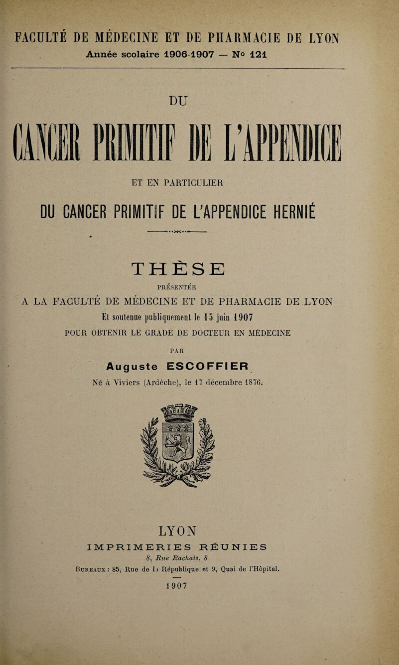 FACULTÉ DE MÉDECINE ET DE PHARMACIE DE LYON Année scolaire 1906-1907 — N° 121 DU ET EN PARTICULIER DU CANCER PRIMITIF DE L’APPENDICE HERNIÉ - ■ • «>ô<o » f 0 THÈSE PRÉSENTÉE A LA FACULTÉ DE MÉDECINE ET DE PHARMACIE DE LYON Et soutenue publiquement le 15 juin 1907 POUR OBTENIR LE GRADE DE DOCTEUR EN MÉDECINE PAR Auguste ESCOFFIER Né à Viviers (Ardèche), le 17 décembre 1876. LYON IMPRIMERIES RÉUNIES 8, Rue Rachais, 8 Bureaux : 85, Rue de li République et 9, Quai de l’Hôpital. 1907