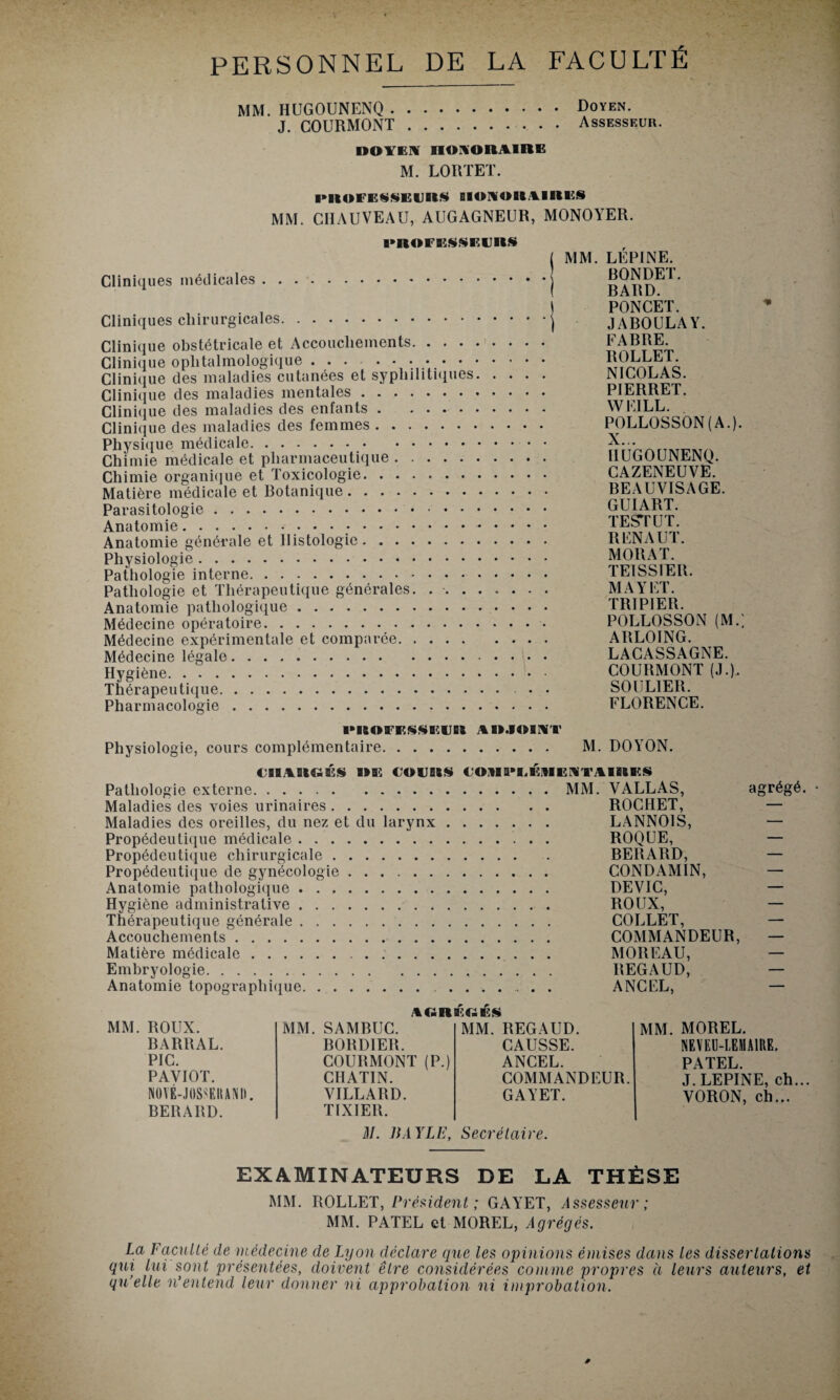 PERSONNEL DE LA FACULTÉ MM. HUGOUNENQ.Doyen. J. COURMONT.Assesseur. DOYEN HONORAIRE M. LORTET. l»ROFESSEllRS HONORAIRES MM. CHAUVEAU, AUGAGNEUR, MONOYER. ■•ROFESSEIJRS Cliniques médicales. Cliniques chirurgicales. Clinique obstétricale et Accouchements. Clinique ophtalmologique .. Clinique des maladies cutanées et syphilitiques. . . Clinique des maladies mentales. Clinique des maladies des enfants. Clinique des maladies des femmes. Physique médicale. Chimie médicale et pharmaceutique. Chimie organique et Toxicologie. Matière médicale et Botanique. Parasitologie. Anatomie... Anatomie générale et Histologie. Physiologie. Pathologie interne. Pathologie et Thérapeutique générales. ...... Anatomie pathologique. Médecine opératoire. Médecine expérimentale et comparée. Médecine légale. Hygiène. Thérapeutique. Pharmacologie. MM. LÉPINE. BONDET. BARD. PONCET. JABOULAY. CABRE. ROLLET. NICOLAS. PIERRET. WEILL. POLLOSSON (A.). X. . HUGOUNENQ. CAZENEUVE. BEAUVISAGE. GUIART. TEST UT. R ENA UT. MORAT. TEISSIER. MAYET. TRIPIER. POLLOSSON (M.; ARLOING. LACASSAGNE. COURMONT (,L), SOULIER. FLORENCE. 1MKOFF.SSF.UH AR.IOINT Physiologie, cours complémentaire. M. DOYON. CHARGÉS DE COURS COMS*K,ÉltlENTA 1RES Pathologie externe. Maladies des voies urinaires. Maladies des oreilles, du nez et du larynx Propédeutique médicale. Propédeutique chirurgicale. Propédeutique de gynécologie. Anatomie pathologique. Hygiène administrative. Thérapeutique générale. Accouchements. Matière médicale. Embryologie. Anatomie topographique. MM. VALLAS, ROCHET, LANNOIS, ROQUE, BERARD, CONDAMIN, DEVIC, ROUX, COLLET, COMMANDEUR, MOREAU, REGAUD, ANCEL, agrégé. • NORBîClÉS ROUX. MM. SAMBUC. MM. REGAUD. MM. MOREL. BARRAL. BORDIER. CAUSSE. NEVEU-LEMAIRE. PIC. COURMONT (P.) ANCEL. PATEL. PAVIOT. CHATIN. COMMANDEUR. J. LEPINE, ch NOVÉ-JOSSEIIANII. VILLARD. GAYET. VORON, ch... BERARD. TIXIER. il/. BAYLE, Secrétaire. EXAMINATEURS DE LA THÈSE MM. ROLLET, Président; GAYET, Assesseur; MM. PATEL et MOREL, Agrégés. La Faculté de médecine de Lyon déclare que les opinions émises dans les dissertations qui lui sont présentées, doivent être considérées comme propres à leurs auteurs, et qu’elle n’entend leur donner ni approbation ni improbation.