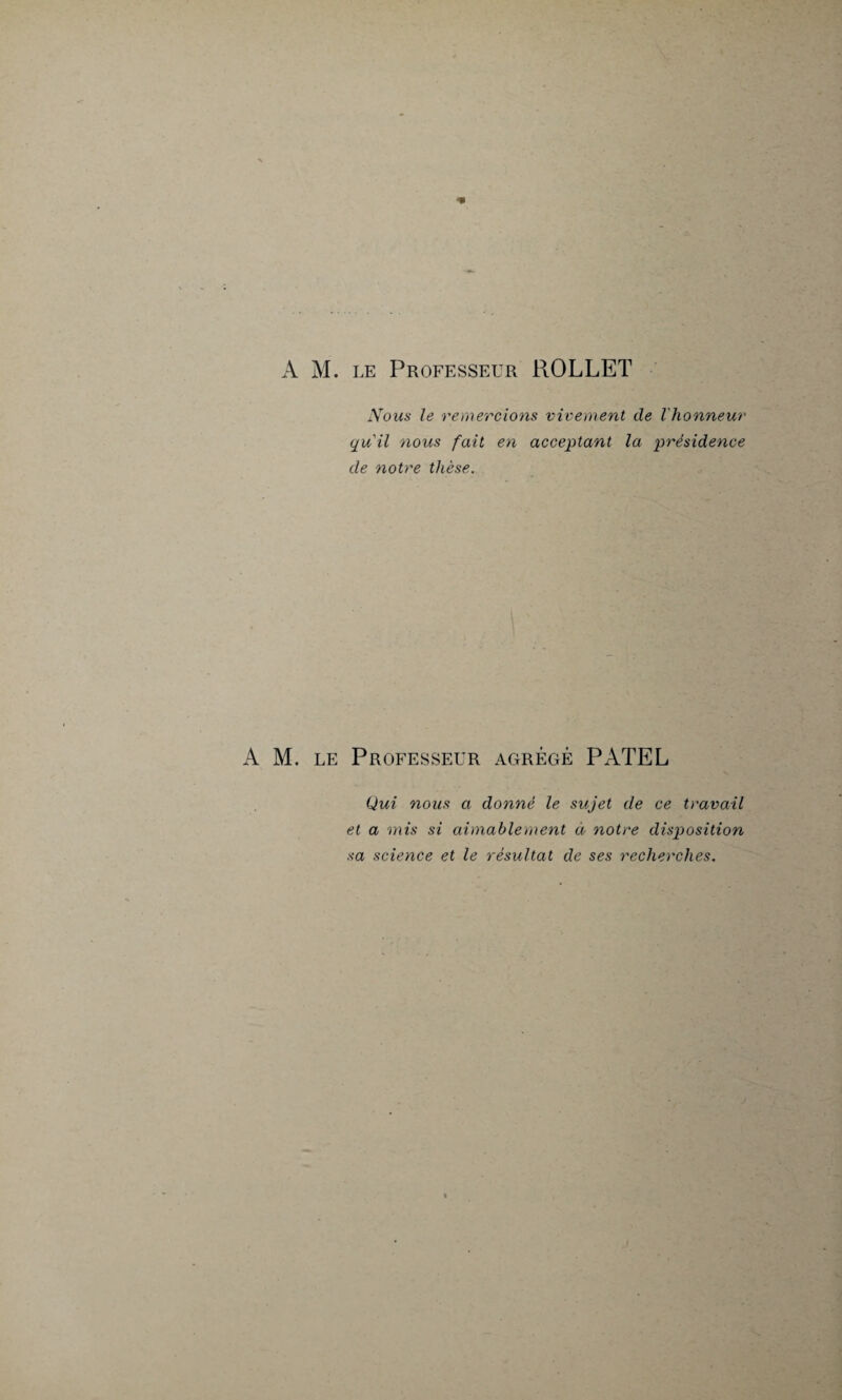 ■* A M. le Professeur ROLLET Nous le remercions vivement de l'honneur quil nous fait en acceptant la présidence de notre thèse. A M. le Professeur agrégé PATEL Qui nous a donné le sujet de ce travail et a mis si aimablement à notre disposition sa science et le résultat de ses recherches.