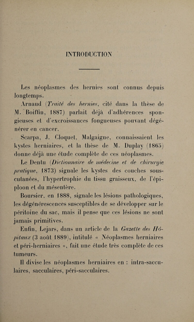 INTRODUCTION Les néoplasmes des hernies sont connus depuis longtemps. Arnaud (Traité des hernies, cité dans la thèse de M. Boiftin, 1887) parlait déjà d’adhérences spon¬ gieuses et d’excroissances fongueuses pouvant dégé¬ nérer en cancer. Scarpa, J. Cloquet, Malgaigne, connaissaient les kystes herniaires, et la thèse de M. Duplay fl865) donne déjà une étude complète de ces néoplasmes. Le Dentu (D iclionnaire de médecine et de chirurgie pratique, 1873) signale les kystes des couches sous- cutanées, l’hypertrophie du tissu graisseux, de l’épi¬ ploon et du mésentère. Boursier, en 1888, signale les lésions pathologiques, les dégénérescences susceptibles de se développer sur le péritoine du sac, mais il pense que ces lésions ne sont jamais primitives. Enfin, Lejars, dans un article de la Gazette des Hô¬ pitaux (3 août 1889), intitulé « Néoplasmes herniaires et péri-herniaires », fait une étude très complète deces tumeurs. 11 divise les néoplasmes herniaires en : intra-saccu- laires, sacculaires, péri-sacculaires.