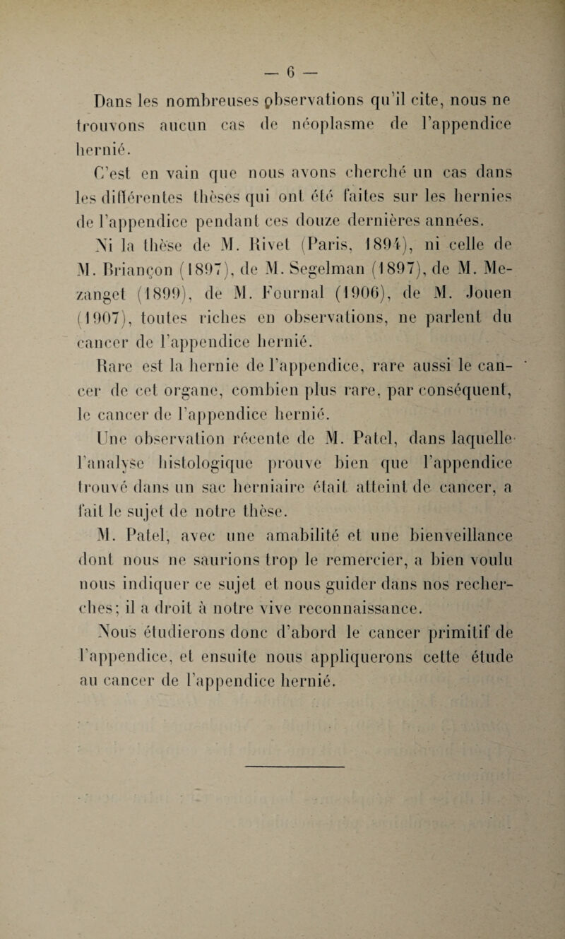 Dans les nombreuses pbservations qu’il cite, nous ne trouvons aucun cas de néoplasme de l’appendice hernié. (Test en vain que nous avons cherché un cas dans les différentes thèses qui ont été faites sur les hernies de l’appendice pendant ces douze dernières années. Xi la thèse de M. Rivet (Paris, 1894), ni celle de M. Briançon (1897), de M. Segelman (1897), de M. Me- zanget (1899), de M. Fournal (1906), de M. Jôuen 1907), toutes riches en observations, ne parlent du cancer de l'appendice hernié. Rare est la hernie de l'appendice, rare aussi le can¬ cer de cet organe, combien plus rare, par conséquent, le cancer de l’appendice hernié. Une observation récente de M. Patel, dans laquelle l'analyse histologique prouve bien que l’appendice trouvé dans un sac herniaire était atteint de cancer, a fait le sujet de notre thèse. M. Patel, avec une amabilité et une bienveillance dont nous ne saurions trop le remercier, a bien voulu nous indiquer ce sujet et nous guider dans nos recher¬ ches; il a droit à notre vive reconnaissance. Nous étudierons donc d’abord le cancer primitif de l'appendice, et ensuite nous appliquerons cette étude au cancer de l’appendice hernié.