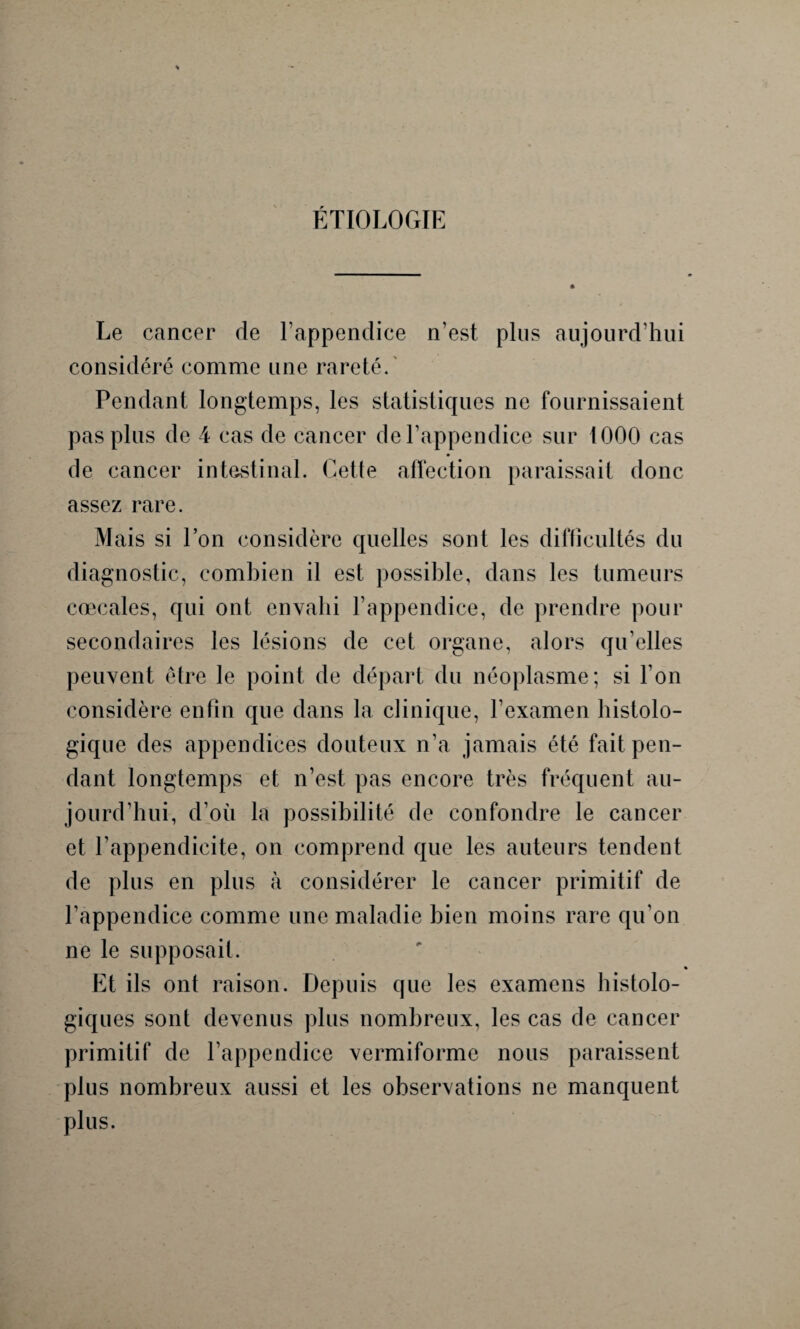 ÉTIOLOGIE Le cancer de l'appendice n’est plus aujourd’hui considéré comme une rareté. Pendant longtemps, les statistiques ne fournissaient pas plus de 4 cas de cancer de l’appendice sur 1000 cas de cancer intestinal. Cette affection paraissait donc assez rare. Mais si l’on considère quelles sont les difficultés du diagnostic, combien il est possible, dans les tumeurs cœcales, qui ont envahi l’appendice, de prendre pour secondaires les lésions de cet organe, alors qu’elles peuvent être le point de départ du néoplasme; si l’on considère enfin que dans la clinique, l’examen histolo¬ gique des appendices douteux n’a jamais été fait pen¬ dant longtemps et n’est pas encore très fréquent au¬ jourd’hui, d’où la possibilité de confondre le cancer et l’appendicite, on comprend que les auteurs tendent de plus en plus à considérer le cancer primitif de l’appendice comme une maladie bien moins rare qu’on ne le supposait. • Et ils ont raison. Depuis que les examens histolo¬ giques sont devenus plus nombreux, les cas de cancer primitif de l’appendice vermiforme nous paraissent plus nombreux aussi et les observations ne manquent plus.