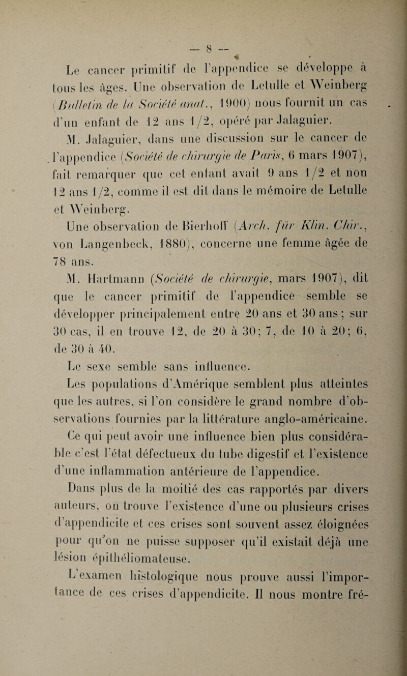 Le cancer primitif de l’appendice se développe à tous les âges. Une observation de Letulle et Weinberg ( Bulletin de la Société anal., 1900) nous fournit un cas d’un enfant de 12 ans 1/2, opéré par Jalaguier. M. Jalaguier, dans une discussion sur le cancer de l’appendice [Société de chirurgie de Paris, 6 mars 1907), fait remarquer que cet entant avait 9 ans 1/2 et non 12 ans 1 /2, comme il est dit dans le mémoire de Letulle et Weinberg. Une observation de Bierhotf [Arc/i. fur Klin. C/iir., von Langenbeck, 1880), concerne une femme âgée de 78 ans. M. Hartmann (Société de chirurgie, mars 1907), dit que le cancer primitif de l’appendice semble se développer principalement entre 20 ans et 30 ans ; sur 30 cas, il en trouve 12, de 20 à 30; 7, de 10 à 20; 6, de 30 à 40. Le sexe semble sans influence. Les populations d’Amérique semblent plus atteintes que les autres, si l’on considère le grand nombre d’ob¬ servations fournies par la littérature anglo-américaine. Ce qui peut avoir une influence bien plus considéra¬ ble c’est l’état défectueux du tube digestif et l’existence d’une inflammation antérieure de l’appendice. Dans plus de la moitié des cas rapportés par divers auteurs, on trouve l’existence d’une ou plusieurs crises d’appendicite et ces crises sont souvent assez éloignées pour qu'on ne puisse supposer qu’il existait déjà une lésion épithéliomateuse. L examen histologique nous prouve aussi l’impor¬ tance de ces crises d’appendicite. Il nous montre fré-