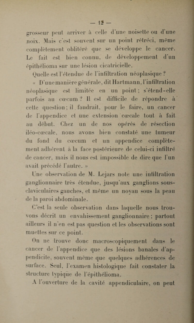 grosseur peut arriver à celle d une noisette ou d une noix. Mais c'est -cuvent sur un point rétréci, même complètement oblitéré que se développe le cancer. Le fait est bien connu, de développement d'un épithélioma sur une lésion cicatricielle. Quelle est l'étendue de l'infiltration néoplasique ? D'une manière générale, dit Hartmann, l'infiltration néoplasique est limitée en un point : s'étend-elle parfois au cæcum ? Il est difficile de répondre à cette question ; il faudrait, pour le faire, un cancer de l'appendice et une extension cœcale tout à fait au début. Chez un de nos opérés de résection iléo-cœcale, nous avons bien constaté une tumeur du fond du cæcum et un appendice complète¬ ment adhérent à la face postérieure de celui-ci infiltré de cancer, mais il nous est impossible de dire que l un avait précédé l'autre. » Une observation de M. Lejars note une infiltration ganglionnaire très étendue, jusqu'aux ganglions sous- claviculaires gauches, et même un noyau sous la peau de la paroi abdominale. C’est la seule observation dans laquelle nous trou¬ vons décrit un envahissement ganglionnaire : partout ailleurs il n'en est pas question et les observations sont muettes sur ce point. On ne trouve donc macroscopiquement dans le cancer de 1 appendice que des lésions banales d ap¬ pendicite. souvent même que quelques adhérences de suriaee. Seul, l'examen histologique fait constater la structure typique de l épithélioma.