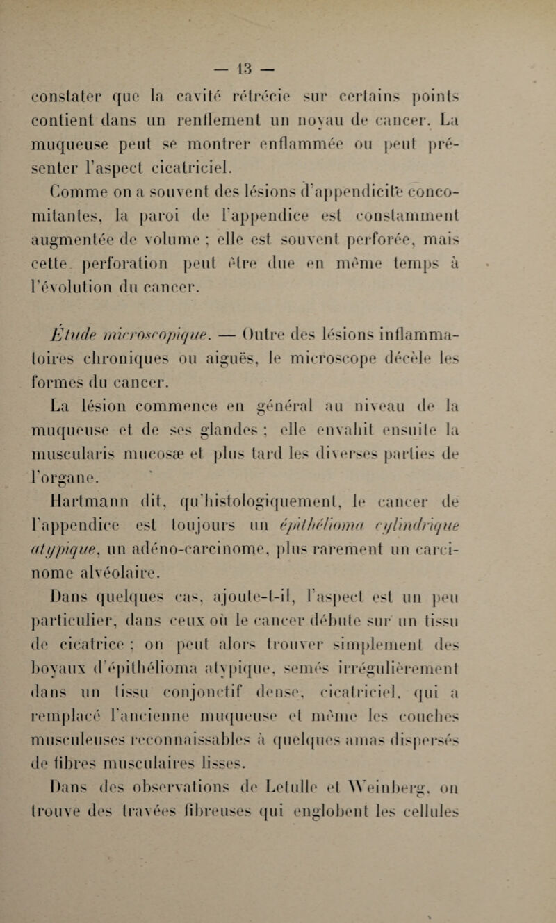 constater que la cavité rétrécie sur certains points contient dans un renflement un noyau de cancer. La muqueuse peut se montrer enflammée ou peut pré¬ senter l'aspect cicatriciel. Comme on a souvent des lésions d'appendicite conco¬ mitantes, la paroi de l'appendice est constamment augmentée de volume : elle est souvent perforée, mais cette perforation peut être due en même temps à l'évolution du cancer. Etude micro-tropique. — Outre des lésions inflamma¬ toires chroniques ou aiguës, le microscope décèle les formes du cancer. La lésion commence en général au niveau de la muqueuse et de ses glandes : elle envahit ensuite la muscularis mucosæ et plus tard les diverses parties de l’organe. Hartmann dit, qu’histologiquement, le cancer de l’appendice est toujours un êpithélioma cylindrique ((typique, un adéno-carcinome, plus rarement un carci¬ nome alvéolaire. Dans quelques cas, ajoute-t-il, F aspect est un peu particulier, dans ceux où le cancer débute sur un tissu de cicatrice ; on peut alors trouver simplement des hoyaux d épithélioma atypique, semés irrégulièrement dans un tissu conjonctif dense, cicatriciel, qui a remplacé l’ancienne muqueuse et même les couches musculeuses reconnaissables à quelques amas dispersés de fibres musculaires lisses. Dans des observations de Letulle d Weinberg, on trouve des travées fibreuses qui englobent les cellules