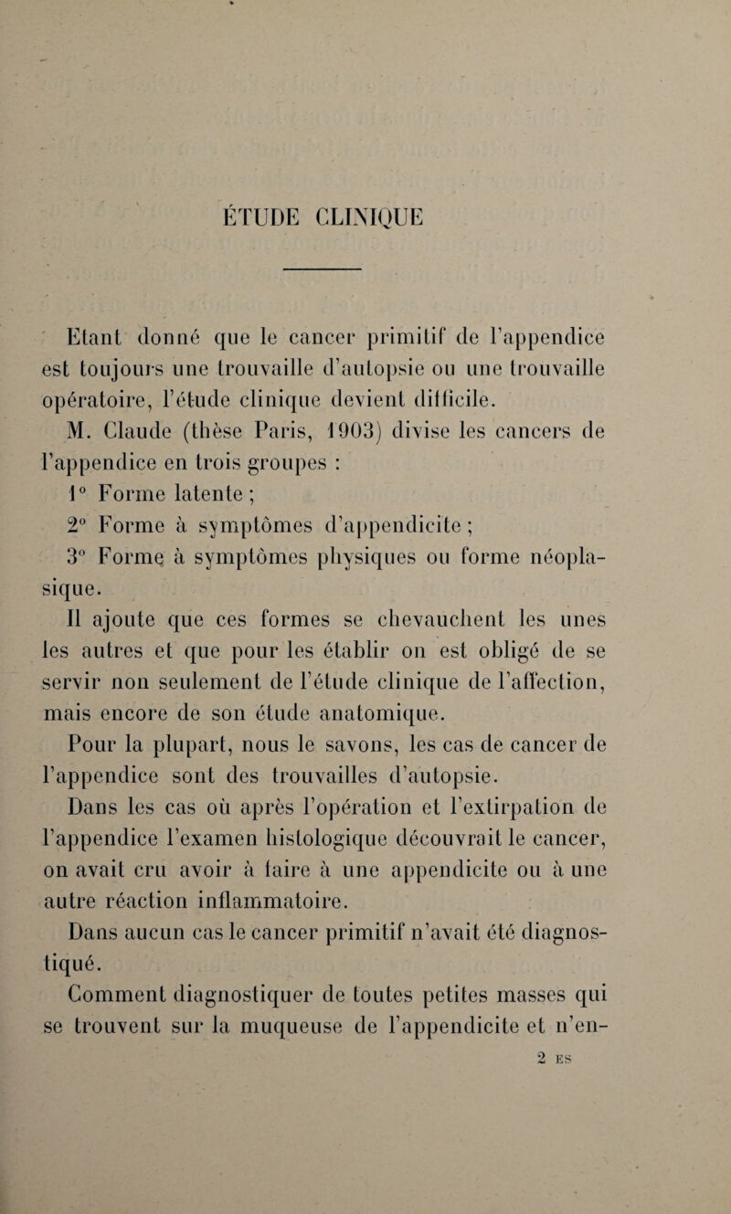 ÉTUDE CLINIQUE Etant donné que le cancer primitif de l’appendice est toujours une trouvaille d’autopsie ou une trouvaille opératoire, l’ét-ude clinique devient difficile. M. Claude (thèse Paris, 1903) divise les cancers de l’appendice en trois groupes : 1° Forme latente ; 2° Forme à symptômes d’appendicite; 3° Forme à symptômes physiques ou forme néopla¬ sique. Il ajoute que ces formes se chevauchent les unes les autres et que pour les établir on est obligé de se servir non seulement de l’étude clinique de l’affection, mais encore de son étude anatomique. Pour la plupart, nous le savons, les cas de cancer de l’appendice sont des trouvailles d’autopsie. Dans les cas où après l’opération et l’extirpation de l’appendice l’examen histologique découvrait le cancer, on avait cru avoir à taire à une appendicite ou à une autre réaction inflammatoire. Dans aucun cas le cancer primitif n’avait été diagnos¬ tiqué. Comment diagnostiquer de toutes petites masses qui se trouvent sur la muqueuse de l’appendicite et n’en- 2 ES