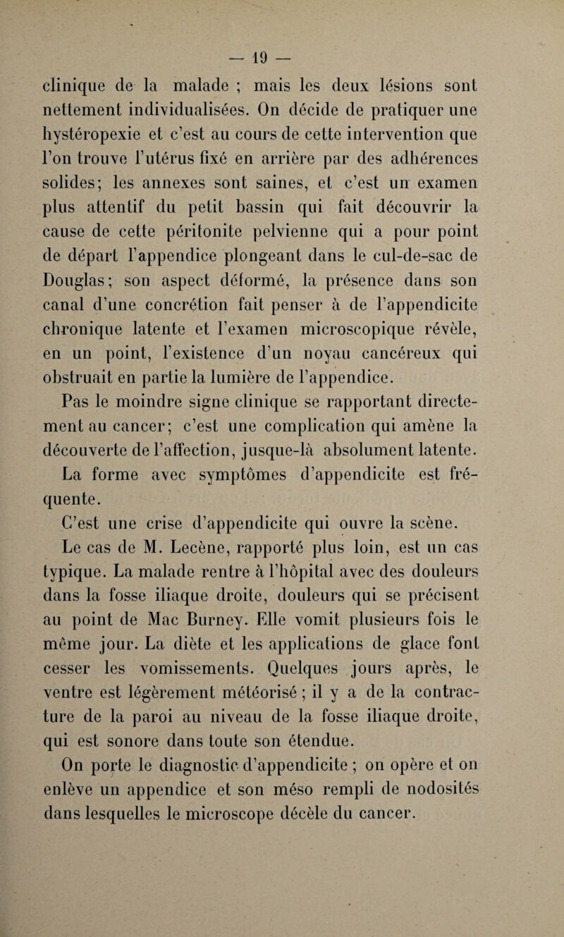 clinique de la malade ; mais les deux lésions sont nettement individualisées. On décide de pratiquer une hystéropexie et c’est au cours de cette intervention que l’on trouve l’utérus fixé en arrière par des adhérences solides; les annexes sont saines, et c’est un examen plus attentif du petit bassin qui fait découvrir la cause de cette péritonite pelvienne qui a pour point de départ l’appendice plongeant dans le cul-de-sac de Douglas; son aspect déformé, la présence dans son canal d’une concrétion fait penser à de l’appendicite chronique latente et l’examen microscopique révèle, en un point, l’existence d'un noyau cancéreux qui obstruait en partie la lumière de l’appendice. Pas le moindre signe clinique se rapportant directe¬ ment au cancer; c’est une complication qui amène la découverte de l’affection, jusque-là absolument latente. La forme avec symptômes d’appendicite est fré¬ quente. C’est une crise d’appendicite qui ouvre la scène. Le cas de M. Lecène, rapporté plus loin, est un cas typique. La malade rentre à l’hôpital avec des douleurs dans la fosse iliaque droite, douleurs qui se précisent au point de Mac Burney. Fdle vomit plusieurs fois le même jour. La diète et les applications de glace font cesser les vomissements. Quelques jours après, le ventre est légèrement météorisé ; il y a de la contrac¬ ture de la paroi au niveau de la fosse iliaque droite, qui est sonore dans toute son étendue. On porte le diagnostic d’appendicite ; on opère et on enlève un appendice et son méso rempli de nodosités dans lesquelles le microscope décèle du cancer.