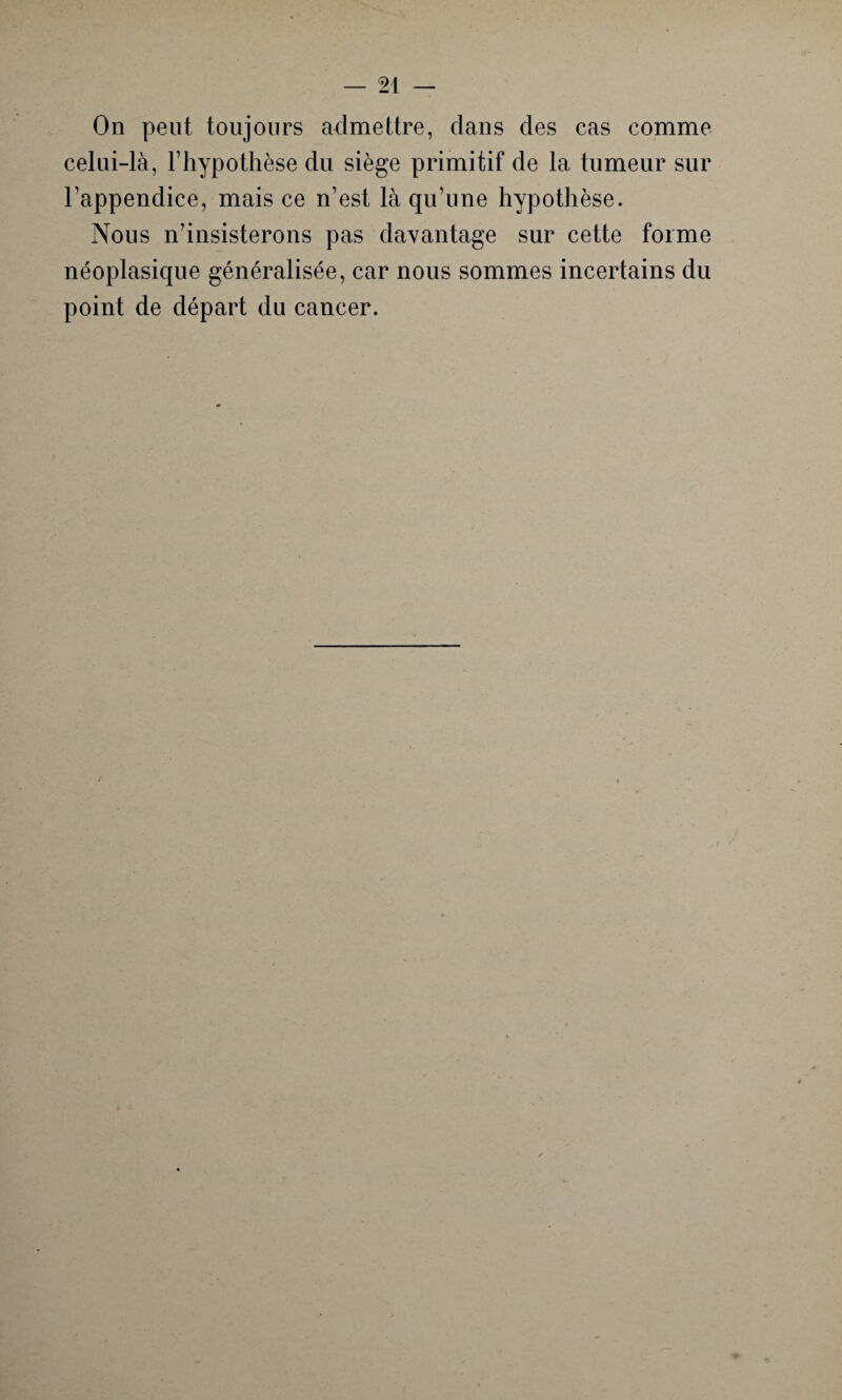 On peut toujours admettre, clans des cas comme celui-là, l’hypothèse du siège primitif de la tumeur sur l’appendice, mais ce n’est là qu’une hypothèse. Nous n’insisterons pas davantage sur cette forme néoplasique généralisée, car nous sommes incertains du point de départ du cancer.