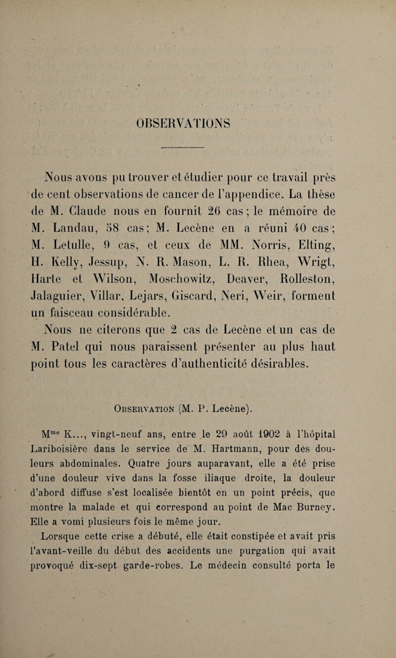 OBSERVATIONS 4 Nous avons pu trouver et étudier pour ce travail près de cent observations de cancer de l’appendice. La thèse de M. Claude nous en fournit 26 cas; le mémoire de M. Landau, 58 cas; M. Lecène en a réuni 40 cas; M. Letulle, 9 cas, et ceux de MM. Norris, Elting, H. Kelly, Jessup, N. R. Mason, L. R. Rhea, Wrigt, Marte et Wilson, Moschowitz, Deaver, Rolleston, Jalaguier, Villar, Lejars, Giscard, Neri, Weir, forment un faisceau considérable. Nous ne citerons que 2 cas de Lecène et un cas de M. Patel qui nous paraissent présenter au plus haut point tous les caractères d’authenticité désirables. Observation (M. P. Lecène). Mme K..., vingt-neuf ans, entre le 29 août 1902 à l'hôpital Lariboisière dans le service de M. Hartmann, pour des dou¬ leurs abdominales. Quatre jours auparavant, elle a été prise d’une douleur vive dans la fosse iliaque droite, la douleur d’abord diffuse s’est localisée bientôt en un point précis, que montre la malade et qui correspond au point de Mac Burney. Elle a vomi plusieurs fois le même jour. Lorsque cette crise a débuté, elle était constipée et avait pris l’avant-veille du début des accidents une purgation qui avait provoqué dix-sept garde-robes. Le médecin consulté porta le