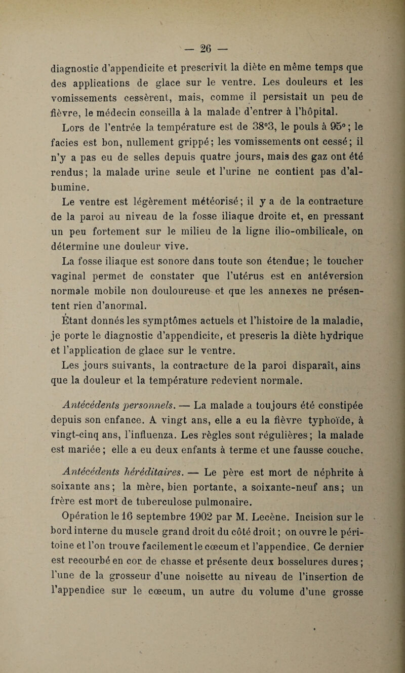 diagnostic d’appendicite et prescrivit la diète en même temps que des applications de glace sur le ventre. Les douleurs et les vomissements cessèrent, mais, comme il persistait un peu de fièvre, le médecin conseilla à la malade d’entrer à l’hôpital. Lors de l’entrée la température est de 38°3, le pouls à 95° ; le faciès est bon, nullement grippé; les vomissements ont cessé; il n’y a pas eu de selles depuis quatre jours, mais des gaz ont été rendus; la malade urine seule et l’urine ne contient pas d’al¬ bumine. Le ventre est légèrement météorisé ; il y a de la contracture de la paroi au niveau de la fosse iliaque droite et, en pressant un peu fortement sur le milieu de la ligne ilio-ombilicale, on détermine une douleur vive. La fosse iliaque est sonore dans toute son étendue; le toucher vaginal permet de constater que l’utérus est en antéversion normale mobile non douloureuse et que les annexes ne présen¬ tent rien d’anormal. t Etant donnés les symptômes actuels et l’histoire de la maladie, je porte le diagnostic d’appendicite, et prescris la diète hydrique et l’application de glace sur le ventre. Les jours suivants, la contracture de la paroi disparaît, ains que la douleur et la température redevient normale. Antécédents personnels. — La malade a toujours été constipée depuis son enfance. A vingt ans, elle a eu la fièvre typhoïde, à vingt-cinq ans, l’influenza. Les règles sont régulières; la malade est mariée ; elle a eu deux enfants à terme et une fausse couche. Antécédents héréditaires. — Le père est mort de néphrite à soixante ans; la mère, bien portante, a soixante-neuf ans; un frère est mort de tuberculose pulmonaire. Opération le 16 septembre 1902 par M. Lecène. Incision sur le bord interne du muscle grand droit du côté droit ; on ouvre le péri¬ toine et l’on trouve facilement le cæcum et l’appendice. Ce dernier est recourbé en cor de chasse et présente deux bosselures dures; l une de la grosseur d’une noisette au niveau de l’insertion de l’appendice sur le cæcum, un autre du volume d’une grosse