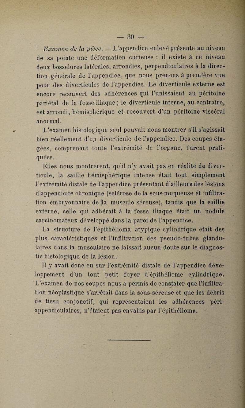 Examen de la pièce. — L’appendice enlevé présente au niveau de sa pointe une déformation curieuse : il existe à ce niveau deux bosselures latérales, arrondies, perpendiculaires à la direc¬ tion générale de l’appendice, que nous prenons à première vue pour des diverticules de l’appendice. Le diverticule externe est encore recouvert des adhérences qui l’unissaient au péritoine pariétal de la fosse iliaque ; le diverticule interne, au contraire, est arrondi, hémisphérique et recouvert d’un péritoine viscéral anormal. L’examen histologique seul pouvait nous montrer s’il s’agissait bien réellement d’un diverticule de l’appendice. Des coupes éta¬ gées, comprenant toute l’extrémité de l’organe, furent prati¬ quées. Elles nous montrèrent, qu’il n’y avait pas en réalité de diver¬ ticule, la saillie hémisphérique intense était tout simplement l’extrémité distale de l’appendice présentant d’ailleurs des lésions d’appendicite chronique (sclérose delà sous-muqueuse et infiltra¬ tion embryonnaire de [la musculo séreuse), tandis que la saillie externe, celle qui adhérait à la fosse iliaque était un nodule carcinomateux développé dans la paroi de l’appendice. La structure de l’épithélioma atypique cylindrique était des plus caractéristiques et l’infiltration des pseudo-tubes glandu¬ laires dans la musculaire ne laissait aucun doute sur le diagnos¬ tic histologique de la lésion. Il y avait donc eu sur l’extrémité distale de l’appendice déve¬ loppement d’un tout petit foyer d’épitliéliome cylindrique. L’examen de nos coupes nous a permis de constater que l’infiltra¬ tion néoplastique s’arrêtait dans la sous-séreuse et que les débris de tissu conjonctif, qui représentaient les adhérences péri- appendiculaires, n’étaient pas envahis par l’épithélioma.