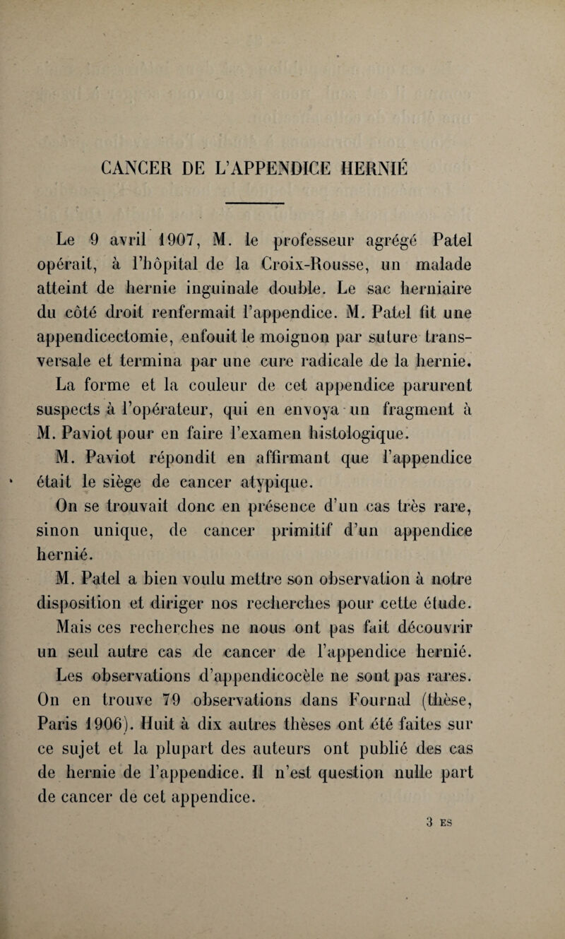 CANCER DE L’APPENDICE HERNIÉ Le 9 avril 1907, M. le professeur agrégé Patel opérait, à l’hôpital de la Croix-Rousse, un malade atteint de hernie inguinale double. Le sac herniaire du côté droit renfermait l’appendice. M. Patel fit une appendicectomie, enfouit le moignon par suture trans¬ versale et termina par une cure radicale de la hernie. La forme et la couleur de cet appendice parurent suspects à l’opérateur, qui en envoya un fragment à M. Paviot pour en faire l’examen histologique. M. Paviot répondit en affirmant que l’appendice ‘ était le siège de cancer atypique. On se trouvait donc en présence d’un cas très rare, sinon unique, de cancer primitif d’un appendice hernié. M. Patel a bien voulu mettre son observation à notre disposition et diriger nos recherches pour cette étude. Mais ces recherches ne nous ont pas fait découvrir un seul autre cas de cancer de l’appendice hernié. Les observations d’appendicocèle ne sont pas rares. On en trouve 79 observations dans Fournal (thèse, Paris 1906). Huit à dix autres thèses ont été faites sur ce sujet et la plupart des auteurs ont publié des cas de hernie de l’appendice. Il n’est question nulle part de cancer de cet appendice. 3 ES