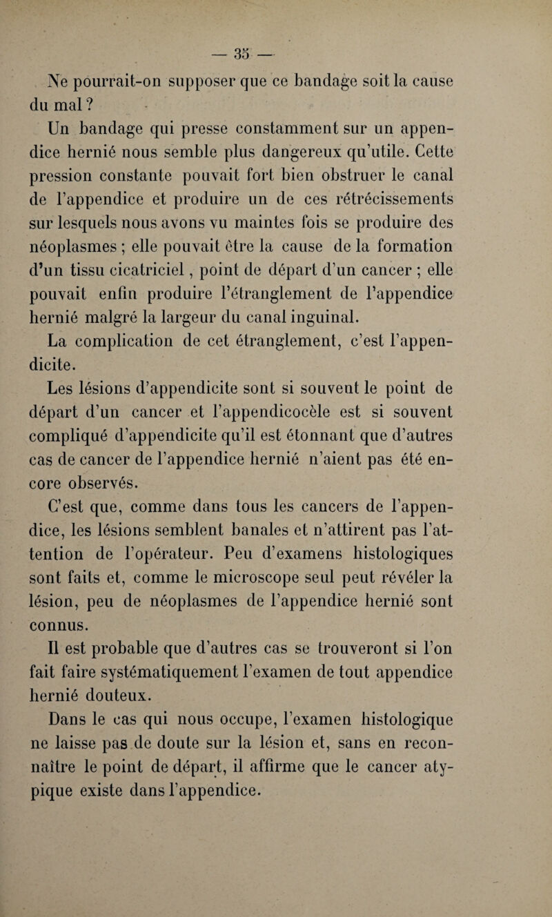 Ne pourrait-on supposer que ce bandage soit la cause du mal ? Un bandage qui presse constamment sur un appen¬ dice hernié nous semble plus dangereux qu’utile. Cette pression constante pouvait fort bien obstruer le canal de l’appendice et produire un de ces rétrécissements sur lesquels nous avons vu maintes fois se produire des néoplasmes ; elle pouvait être la cause de la formation d’un tissu cicatriciel, point de départ d’un cancer ; elle pouvait enfin produire l’étranglement de l’appendice hernié malgré la largeur du canal inguinal. La complication de cet étranglement, c’est l’appen¬ dicite. Les lésions d’appendicite sont si souvent le point de départ d’un cancer et l’appendicocèle est si souvent compliqué d’appendicite qu’il est étonnant que d’autres cas de cancer de l’appendice hernié n’aient pas été en¬ core observés. C’est que, comme dans tous les cancers de l’appen¬ dice, les lésions semblent banales et n’attirent pas l’at¬ tention de l’opérateur. Peu d’examens histologiques sont faits et, comme le microscope seul peut révéler la lésion, peu de néoplasmes de l’appendice hernié sont connus. Il est probable que d’autres cas se trouveront si l’on fait faire systématiquement l’examen de tout appendice hernié douteux. Dans le cas qui nous occupe, l’examen histologique ne laisse pas de doute sur la lésion et, sans en recon¬ naître le point de départ, il affirme que le cancer aty¬ pique existe dans l’appendice.