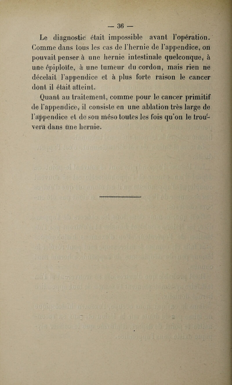 Le diagnostic était impossible avant l’opération. Comme dans tous les cas de l’hernie de l’appendice, on pouvait penser à une hernie intestinale quelconque, à une épiploïte, à une tumeur du cordon, mais rien ne décelait l’appendice et à plus forte raison le cancer dont il était atteint. Quant au traitement, comme pour le cancer primitif de l’appendice, il consiste en une ablation très large de l’appendice et de son méso toutes les fois qu’on le trou¬ vera dans une hernie.