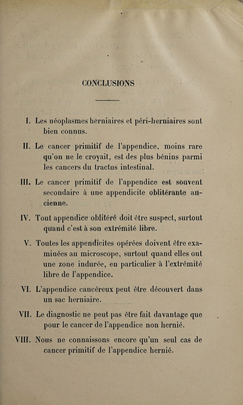 CONCLUSIONS I. Les néoplasmes herniaires et péri-herniaires sont bien connus. IL Le cancer primitif de l’appendice, moins rare qu’on ne le croyait, est des plus bénins parmi les cancers du tractus intestinal. III. Le cancer primitif de l’appendice est souvent secondaire à une appendicite oblitérante an¬ cienne. IV. Tout appendice oblitéré doit être suspect, surtout quand c’est à son extrémité libre. V. Toutes les appendicites opérées doivent être exa¬ minées au microscope, surtout quand elles ont une zone indurée, en particulier à l’extrémité libre de l’appendice. VI. L’appendice cancéreux peut être découvert dans un sac herniaire. VIL Le diagnostic ne peut pas être fait davantage que pour le cancer de l’appendice non hernié. VIII. Nous ne connaissons encore qu’un seul cas de cancer primitif de l’appendice hernié.