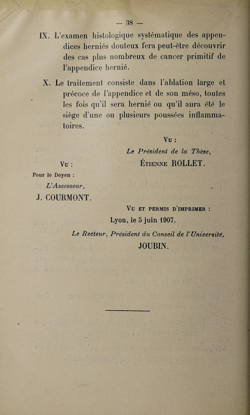 IX. L’examen histologique systématique des appen¬ dices herniés douteux fera peut-être découvrir des cas plus nombreux de cancer primitif de l’appendice hernié. X. Le traitement consiste dans l’ablation large et précoce de l’appendice et de son méso, toutes les fois qu’il sera hernié ou qu’il aura été le siège d’une ou plusieurs poussées inflamma¬ toires. Vu : Le Président de la Thèse, Vu : Étienne ROLLET. Pour le Doyen : L'Assesseur, J. COURMONT. VU ET PERMIS D’IMPRIMER : Lyon, le 5 juin 1907. Le Recteur, Président du Conseil de V Université, JOUBIN.