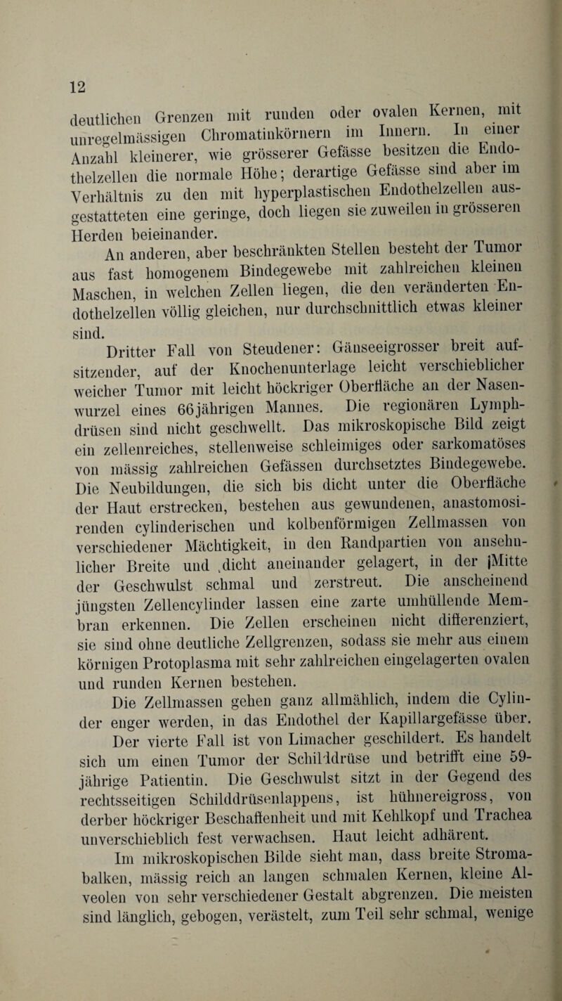 deutlichen Grenzen mit runden oder ovalen Kernen, mit unregelmässigen Chromatiukörnern im Innern. In einer Anzahl kleinerer, wie grösserer Gefässe besitzen die Endo¬ thelzellen die normale Höhe; derartige Gefässe sind abei im Verhältnis zu den mit hyperplastischen Endothelzellen aus¬ gestatteten eine geringe, doch liegen sie zuweilen in grösseren Herden beieinander. An anderen, aber beschränkten Stellen besteht der Tumoi aus fast homogenem Bindegewebe mit zahlreichen kleinen Maschen, in welchen Zellen liegen, die den verändeiten En¬ dothelzellen völlig gleichen, nur durchschnittlich etwas kleiner sind. Dritter Fall von Steudener: Gänseeigrosser breit aut- sitzender, auf der Knochenunterlage leicht verschieblicher weicher Tumor mit leicht höckriger Oberfläche an der Nasen¬ wurzel eines 66jährigeu Mannes. Die legionäien Lymph- drüsen sind nicht geschwellt. Das mikroskopische Bild zeigt ein zellenreiches, stellenweise schleimiges oder sarkomatöses von mässig zahlreichen Gefässen durchsetztes Bindegewebe. Die Neubildungen, die sich bis dicht unter die Oberfläche der Haut erstrecken, bestehen aus gewundenen, anastomosi- renden cylinderischen und kolbenförmigen Zellmassen von verschiedener Mächtigkeit, in den Randpartien von ansehn¬ licher Breite und .dicht aneinander gelagert, in der (Mitte der Geschwulst schmal und zerstreut. Die anscheinend jüngsten Zellencylinder lassen eine zarte umhüllende Mem¬ bran erkennen. Die Zellen erscheinen nicht differenziert, sie sind ohne deutliche Zellgrenzen, sodass sie mehr aus einem körnigen Protoplasma mit sehr zahlreichen eingelagerten ovalen und runden Kernen bestehen. Die Zellmassen gehen ganz allmählich, indem die Cylin- der enger werden, in das Endothel der Kapillargefässe über. Der vierte Fall ist von Limacher geschildert. Es handelt sich um einen Tumor der Schilddrüse und betrifft eine 59- jährige Patientin. Die Geschwulst sitzt in der Gegend des rechtsseitigen Schilddrüsenlappens, ist hühnereigross, von derber höckriger Beschaffenheit und mit Kehlkopf und Trachea unverschieblich fest verwachsen. Haut leicht adhärent. Im mikroskopischen Bilde sieht mau, dass breite Stroma¬ balken, mässig reich an langen schmalen Kernen, kleine Al¬ veolen von sehr verschiedener Gestalt abgrenzen. Die meisten sind länglich, gebogen, verästelt, zum Teil sehr schmal, wenige