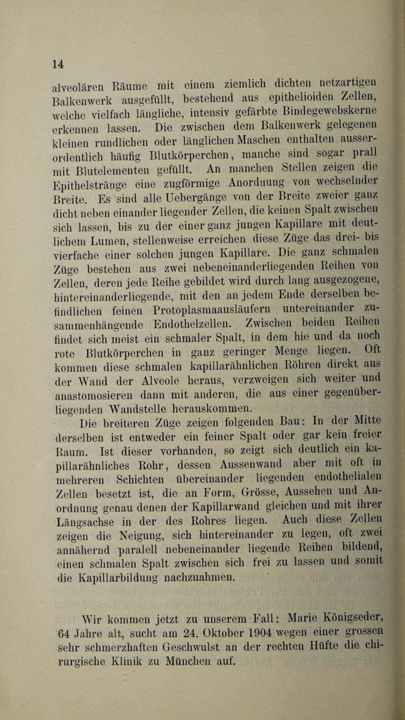 alveolären Räume mit einem ziemlich dichten netzartigen Balkenwerk ausgefüllt, bestehend aus epithelioiden Zellen, welche vielfach längliche, intensiv gefärbte Bindegewebskerne erkennen lassen. Die zwischen dem Balkenwerk gelegenen kleinen rundlichen oder länglichen Maschen enthalten ausser¬ ordentlich häufig Blutkörperchen, manche sind sogar prall mit ßlutelementen gefüllt. An manchen Stellen zeigen die Epithelstränge eine zugförmige Anordnung von wechselnder Breite. Es sind alle Uebergänge von der Breite zweier ganz dicht neben einander liegender Zellen, die keinen Spalt zwischen sich lassen, bis zu der einer ganz jungen Kapillare mit deut¬ lichem Lumen, stellenweise erreichen diese Züge das drei- bis vierfache einer solchen jungen Kapillare. Die ganz schmalen Züge bestehen aus zwei nebeneinanderliegenden Reihen von Zellen, deren jede Reihe gebildet wird durch lang ausgezogene, hintereinanderliegende, mit den an jedem Ende derselben be¬ findlichen feinen Protoplasmaausläufern untereinander zu¬ sammenhängende Endothelzellen. Zwischen beiden Reihen findet sich meist ein schmaler Spalt, in dem hie und da noch rote Blutkörperchen in ganz geringer Menge liegen. Olt kommen diese schmalen kapillarähnlichen Röhren direkt aus der Wand der Alveole heraus, verzweigen sich weiter und anastomosieren dann mit anderen, die aus einer gegenüber¬ liegenden Wandstelle herauskommen. Die breiteren Züge zeigen folgenden Bau: In der Mitte derselben ist entweder ein feiner Spalt oder gar kein freier Raum. Ist dieser vorhanden, so zeigt sich deutlich ein ka¬ pillarähnliches Rohr, dessen Aussenwand aber mit oft in mehreren Schichten übereinander liegenden endothelialen Zellen besetzt ist, die an Form, Grösse, Aussehen und An¬ ordnung genau denen der Kapillarwand gleichen und mit ihrer Längsachse in der des Rohres liegen. Auch diese Zellen zeigen die Neigung, sich hintereinander zu legen, ott zwei annähernd paralell nebeneinander liegende Reihen bildend, einen schmalen Spalt zwischen sich frei zu lassen und somit die Kapillarbildung nachzuahmen. Wir kommen jetzt zu unserem Fall: Marie Königseder, 64 Jahre alt, sucht am 24. Oktober 1904 wegen einer grossen sehr schmerzhaften Geschwulst an der rechten Hütte die chi¬ rurgische Klinik zu München auf.