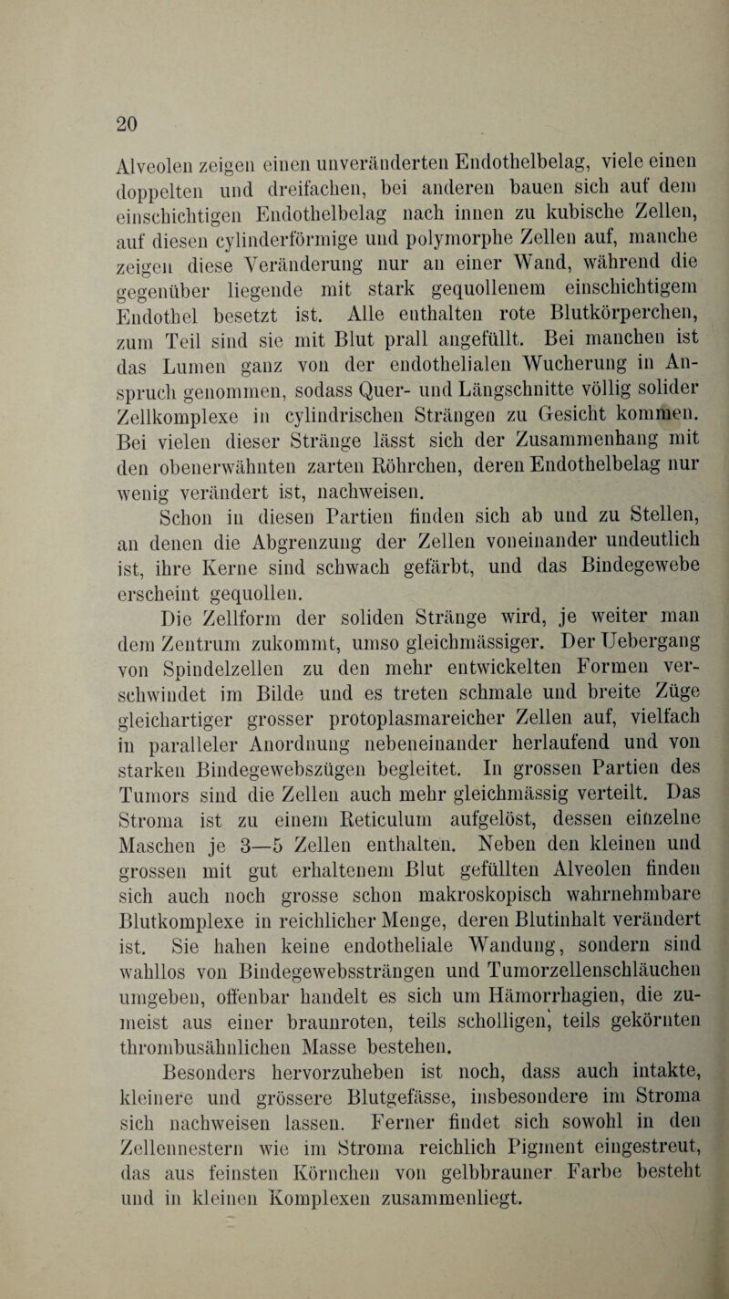 Alveolen zeigen einen unveränderten Endothelbelag, viele einen doppelten und dreifachen, bei anderen bauen sich auf dem einschichtigen Endothelbelag nach innen zu kubische Zellen, auf diesen cylinderförmige und polymorphe Zellen auf, manche zeigen diese Veränderung nur an einer Wand, während die gegenüber liegende mit stark gequollenem einschichtigem Endothel besetzt ist. Alle enthalten rote Blutkörperchen, zum Teil sind sie mit Blut prall angefüllt. Bei manchen ist das Lumen ganz von der endothelialen Wucherung in An¬ spruch genommen, sodass Quer- und Längschnitte völlig solider Zellkomplexe in cylindrischen Strängen zu Gesicht kommen. Bei vielen dieser Stränge lässt sich der Zusammenhang mit den obenerwähnten zarten Röhrchen, deren Endothelbelag nur wenig verändert ist, nachweisen. Schon in diesen Partien finden sich ab und zu Stellen, an denen die Abgrenzung der Zellen voneinander undeutlich ist, ihre Kerne sind schwach gefärbt, und das Bindegewebe erscheint gequollen. Die Zellform der soliden Stränge wird, je weiter man dem Zentrum zukommt, umso gleichmässiger. Der Uebergang von Spindelzellen zu den mehr entwickelten Formen ver¬ schwindet im Bilde und es treten schmale und breite Züge gleichartiger grosser protoplasmareicher Zellen auf, vielfach in paralleler Anordnung nebeneinander herlaufend und von starken Bindegewebszügen begleitet. In grossen Partien des Tumors sind die Zellen auch mehr gleichmässig verteilt. Das Stroma ist zu einem Reticuluin aufgelöst, dessen einzelne Maschen je 3—5 Zellen enthalten. Neben den kleinen und grossen mit gut erhaltenem Blut gefüllten Alveolen finden sich auch noch grosse schon makroskopisch wahrnehmbare Blutkomplexe in reichlicher Menge, deren Blutinhalt verändert ist. Sie haben keine endotheliale Wandung, sondern sind wahllos von Bindegewebssträngen und Tumorzellenschläuchen umgeben, offenbar handelt es sich um Hämorrhagien, die zu¬ meist aus einer braunroten, teils scholligen, teils gekörnten thrombusähnlichen Masse bestehen. Besonders hervorzuheben ist noch, dass auch intakte, kleinere und grössere Blutgefässe, insbesondere im Stroma sich nachweisen lassen. Ferner findet sich sowohl in den Zellennestern wie im Stroma reichlich Pigment eingestreut, das aus feinsten Körnchen von gelbbrauner Farbe besteht und in kleinen Komplexen zusammenliegt.